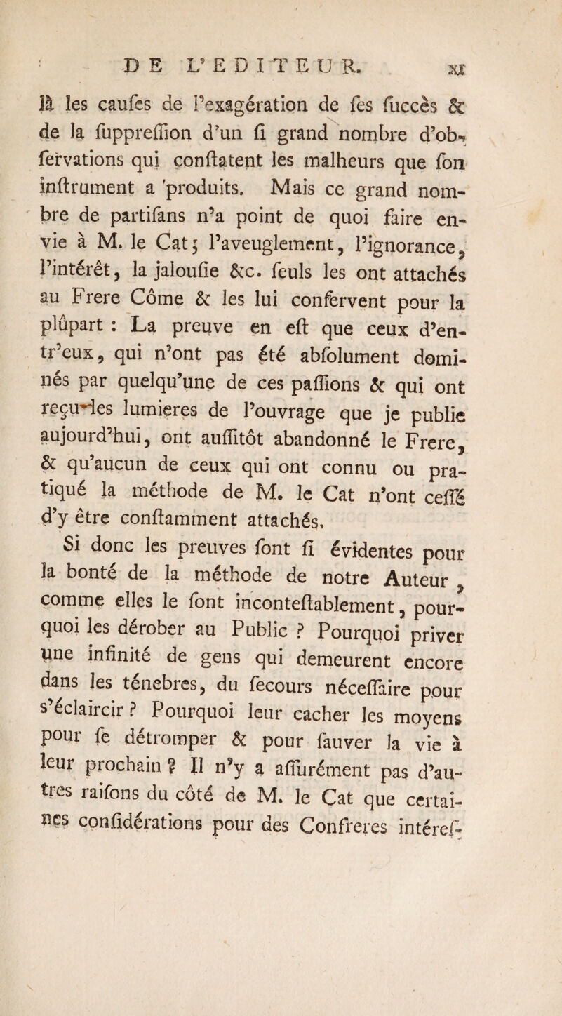 ! -DE ^EDITEUR. x* îl les caufes de l’exagération de Tes {accès & de la fuppreffion d’un fi grand nombre d’ob- fervations qui confiaient les malheurs que fon inftrument a produits. Mais ce grand nom¬ bre de partifans n’a point de quoi faire en¬ vie à M. le Cat; l’aveuglement, l’ignorance, l’intérêt, la jaloufie &c. feuls les ont attachés au Frere Corne & les lui confervent pour la plupart : La preuve en eft que ceux d’en- tr’eux, qui n’ont pas été abfolument domi¬ nes par quelqu’une de ces paillons & qui ont reçûmes lumières de l’ouvrage que je publie aujourd’hui, ont auffitôt abandonné le Frere, & qu’aucun de ceux qui ont connu ou pra¬ tiqué la méthode de M. le Cat n’ont ceffé d’y être conftamment attachés. Si donc les preuves font fi évidentes pour la bonté de la méthode de notre Auteur , comme elles le font inconteftablement, pour¬ quoi les dérober au Public P Pourquoi priver une infinité de gens qui demeurent encore dans les ténèbres, du fecours nécefîàire pour s’éclaircir ? Pourquoi leur cacher les moyens pour fe détromper & pour fauver la vie à leur prochain ? Il n’y a afiurément pas d’au¬ tres raifons du côté de M. le Cat que certai¬ nes confiderations pour des Confrères intéref- ' V /
