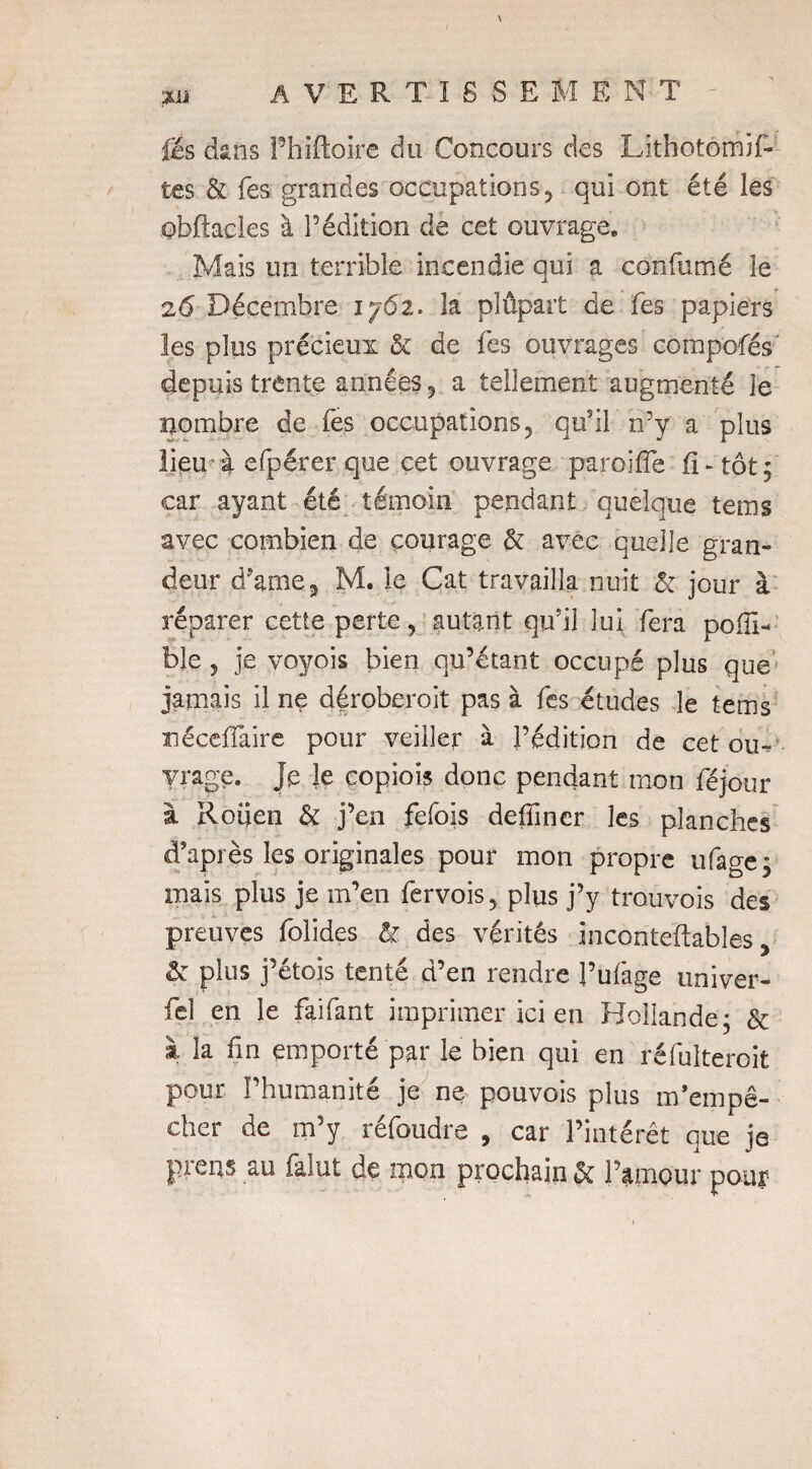 fis dans Phiftoire du Concours des Lithotômif- tes & fes grandes occupations y qui ont été les obftacles à l’édition de cet ouvrage. Mais un terrible incendie qui a confumé le 26 Décembre 1762. la plûpart de fes papiers les plus précieux & de fes ouvrages compofés depuis trente années 3 a tellement augmenté le nombre de fes occupations? qusil n’y a plus lieu à efpérer que cet ouvrage paroi ffe fl-tôt; car ayant été témoin pendant quelque tems avec combien de courage & avec quelle gran¬ deur d’ame5 M. le Cat travailla nuit & jour à réparer cetîe perte, autant qu’il lui fera poiïD ble 5 je voyois bien qu’étant occupé plus que jamais il ne déroberoit pas à fes études le tems néceiïaire pour veiller à l’édition de cet ou¬ vrage. Je le eopiois donc pendant mon féjour à Rouen & j’en fefois defïïner les planches d’après les originales pour mon propre ufage ; mais plus je m’en fervois5 plus j’y trouvois des preuves folides & des vérités inconteftables, & plus j’étois tenté d’en rendre l’ufage univer- fel en le faifant imprimer ici en Hollande; & à la fln emporté par le bien qui en réfulteroit pour l’humanité je ne pouvois plus m’empê¬ cher de m’y réfoudre , car l’intérêt que je prens au falut de mon prochain & l’amour pour