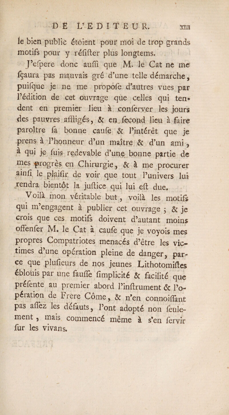 Je bien public étôient pour môi de trop grands motifs pour y réiifter plus longtems. J’efperë donc auffi que M. le Cat ne me fçaura pas mauvais gré d’une telle démarche, puifque je ne me propofe d’autres vues par l’édition de cet ouvrage que celles qui ten¬ dent en premier lieu à .conferyer les jours des pauvres affligés, & en. fécond lieu à faire paroitre fa bonne caufe & l’intérêt que je prens à l’honneur d’un maître & d’un ami , â qui je fuis redevable d’une bonne partie de mes progrès en Chirurgie, & à me procurer ainfï le plaifir de voir que tout l’univers lui rendra bientôt la juftice qui lui eft due. Voilà mon véritable but, voilà les motifs qui m’engagent à publier cet ouvrage 5 & je crois que ces motifs doivent d’autant moins offenfer Pvî« le Cat à caufe que je voyois mes propres Compatriotes menacés d’être les vic¬ times d une operation pleine de danger, par¬ ce que pîufieurs de nos jeunes Lithotomiftes éblouis par une fauffe fimpïicité & facilité que préfente au premier abord l’inftrument & l’o- peiation de Frere Corne, & n’en connoifflant pas affez les defauts, l’ont adopté non feule- ment , mais commencé même à s’en fervir fur les vivans. «