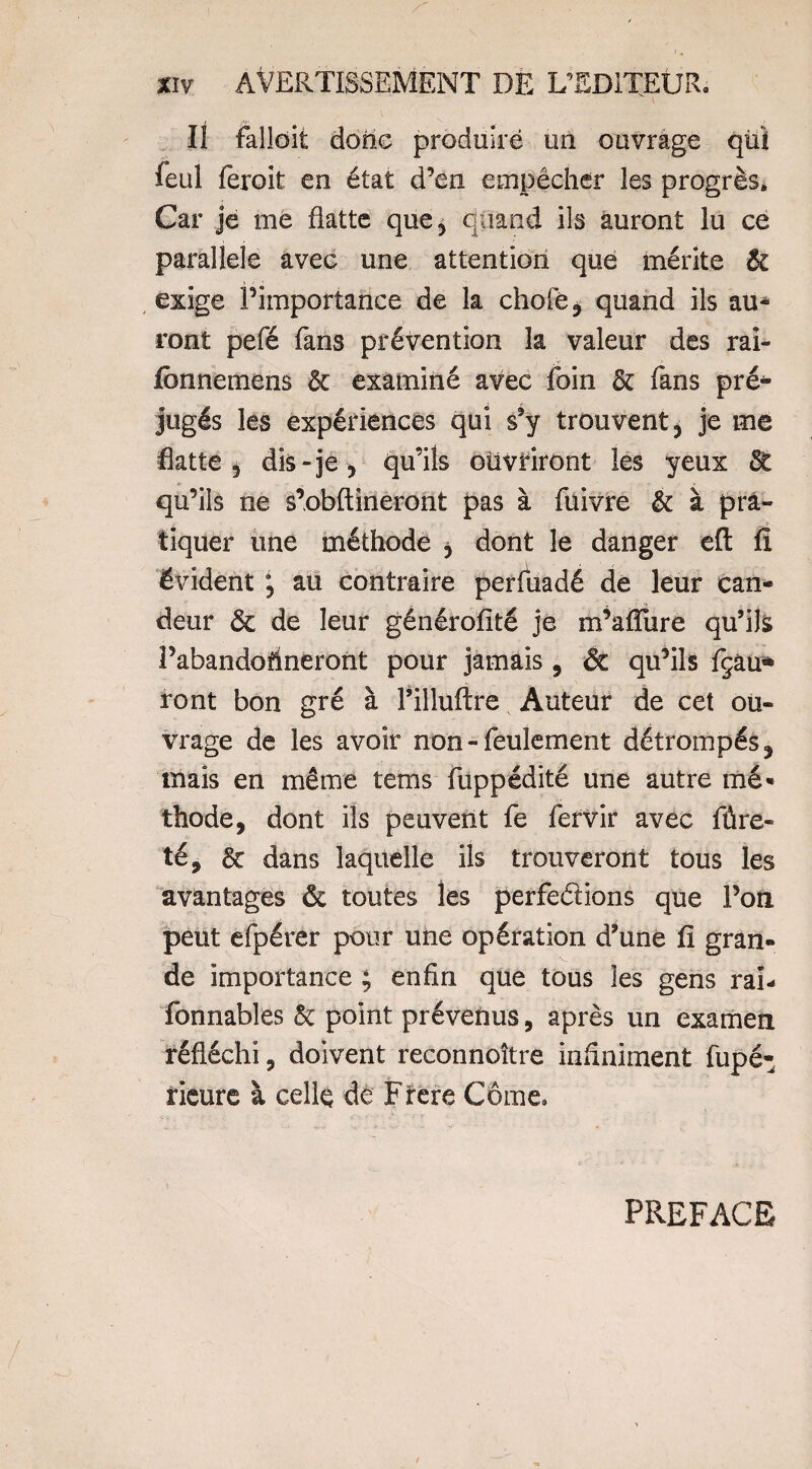 II falloit donc produire un ouvrage qüï feul feroit en état d’en empêcher les progrès. Car je me flatte que5 quand ils auront lu ce parallèle avec une attention que mérite & exige l’importance de la choie, quand ils au¬ ront pefé fans prévention la valeur des rai- fbnnemens & examiné avec foin & fans pré¬ jugés les expériences qui s’y trouvent, je me flatte 5 dis-je , qu’ils ouvriront les yeux & qu’ils ne s’obftineront pas à fuivre & à pra¬ tiquer une méthode , dont le danger eft fî évident j au contraire perfuadé de leur can¬ deur & de leur générofité je m’affure qu’ils i’abandorineront pour jamais, & qu’ils fçâu* ront bon gré à l’illuftre Auteur de cet ou¬ vrage de les avoir non - feulement détrompés, mais en même tems fuppédité une autre mé* thode, dont ils peuvent fe fervir avec fûre- té, & dans laquelle ils trouveront tous les avantages ôt toutes les perfections que l’on peut efpérer pour une opération d’une fî gran¬ de importance ; enfin que tous les gens rai- fonnables & point prévenus, après un examen réfléchi, doivent reconnoître infiniment fupé- rieure à celle de Frere Côme. PREFACE
