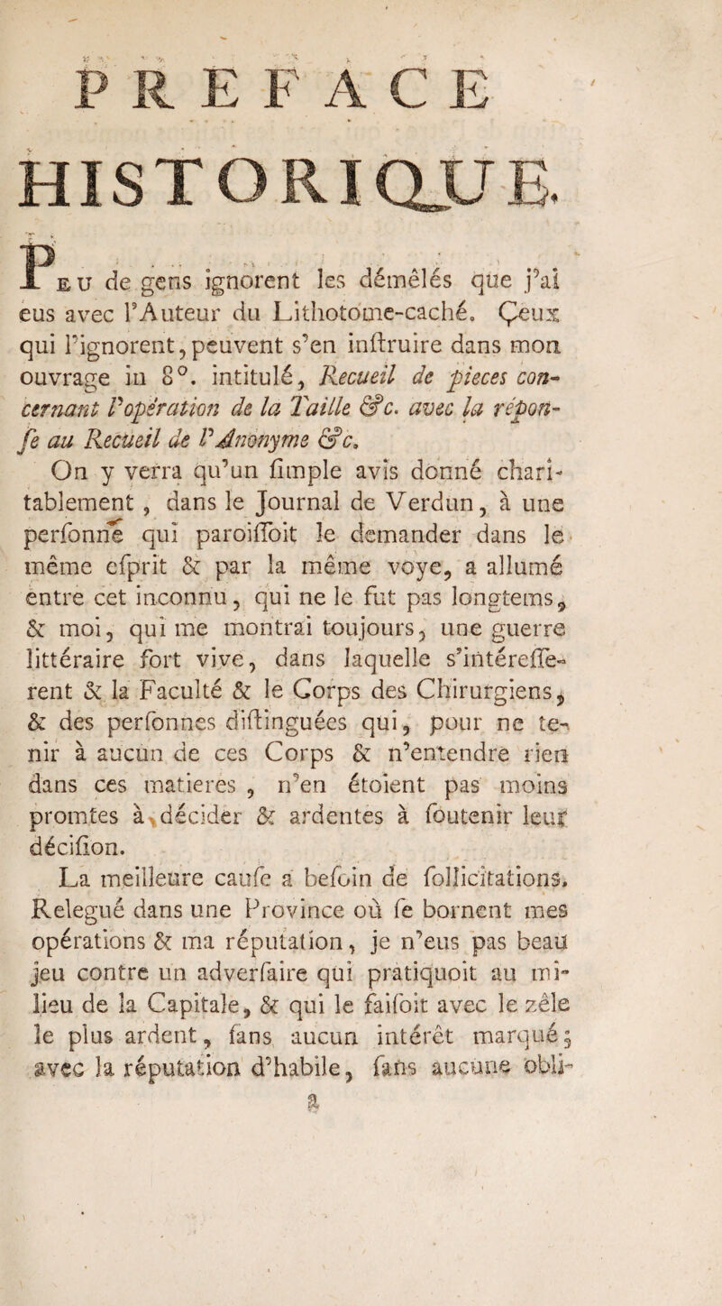 HISTORIQUE. JL eu de gens ignorent les démêlés que j’ai eus avec P Auteur du Lithotome-caché. Çeux qui l'ignorent,peuvent s’en inftruire dans mon ouvrage in 8°. intitulé, Recueil de pièces con¬ cernant: P opération de la Taille &c. avec la report- je au Recueil de P Anonyme &c3 On y verra qu’un fimple avis donné chari¬ tablement , dans le Journal de Verdun, à une perfonne qui paroiiïbit le demander dans le même efprit & par la même voye, a allumé entre cet inconnu, qui ne le fut pas longtems9 & moi, qui me montrai toujours, une guerre littéraire fort vive, dans laquelle s’intéreffe- rent & la Faculté & le Corps des Chirurgiens * & des perfonnes diftinguées qui, pour ne te-, nir à aucun de ces Corps & n’entendre rien dans ces matières , n’en étoient pas moins promtes à* décider & ardentes à foutenir leuf décifion. La meilleure caufe a befoin de folîicîtations. Relégué dans une Province où fe bornent mes opérations & ma réputation, je n’eus pas beau jeu contre un ad ver faire qui pratiquoit au mi¬ lieu de la Capitale, & qui le faifoit avec le zèle le plus ardent, fans aucun intérêt marqué, avec la réputation d’habile, fans aucune oblp %