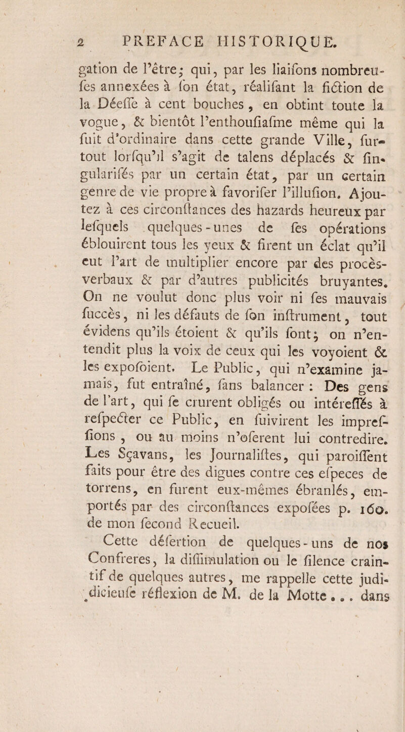 galion de l’être; qui, par les liaifons nombreu» les annexées à fon état, réalifant la fidion de la DéefTe à cent bouches , en obtint toute la vogue, & bientôt Penthoufîafme même qui la fuit d’ordinaire dans cette grande Ville, fur« tout lorfqu’jl s’agit de talens déplacés & fin* gularifés par un certain état, par un certain genre de vie propre à favorifer l’illufîon. Ajou¬ tez à ces circonfiances des hazards heureux par lefqueîs quelques-unes de fes opérations éblouirent tous les yeux & firent un éclat qu’il eut Part de multiplier encore par des procès- verbaux & par d’autres publicités bruyantes. On ne voulut donc plus voir ni fes mauvais fuccès, ni les défauts de fon infiniment, tout évidens qu’ils étoient & qu’ils font; on n’en¬ tendit plus la voix de ceux qui les voyoient & les expofbient. Le Public, qui n’examine ja¬ mais, fut entraîné, fans balancer : Des gens de Part, qui fe crurent obligés ou intérefles à refpeéler ce Public, en fuivirent les impref- fions , ou au moins n’oferent lui contredire. Les Sçavans, les journaliftes, qui paroiiïènt faits pour être des digues contre ces efpeces de torrens, en furent eux-mêmes ébranlés, em¬ portés par des circonftances expofées p, 160. de mon fécond Recueil. Cette défertion de quelques-uns de nos Confrères, la diffimulation ou le filence crain¬ tif de quelques autres, me rappelle cette judi- dicieufë réflexion de Me de la Motte . .. dans