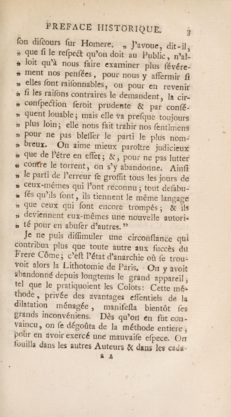 Ton difcours fur Homere, „ J’avoue, dit-il » ^ue lev refpe<St qu’on doit au Public, n’al- * loit qu’à nous faire examiner plus févérc- » ment nos penfées, pour nous y affermir fi *> elles font railonnables, ou pour en revenir » fi les raifons contraires le demandent, la cir- » confpecfcion feroit prudente & par confé- 55 quent louable; mais elle Va prefque toujours « plus loin; elle nous fait trahir nos fentimenS » pour ne pas bleffer le parti le plus nom- » breux. On aime mieux paraître judicieux » que de l’être en effet; &, pour ne pas lutter * contre le torrent, on s’y abandonne. Ainfi « le parti de l’erreur fe groffit tous les jours de ” cfux'™êmes qui l’ont reconnu ; tout defabu- * ci11 ds lont, ils tiennent le même langage ■n que. ceux qui font encore trompés ; & ils „ deviennent eux-mêmes une nouvelle autori¬ sa té pour en abufer d’autres. ” Je ne puis diffimüler une circonfiance qui contribua plus que toute autre aux fuccès du Frere Corne; c’eft l’état d’anarchie où fe trou¬ vait alors la Lithotomie de Paris. On y âvoit abandonné depuis longtems le grand appareil, tel que le pratiquoient les Colots: Cette mé* tnode , privée des avantages effentiels de la dilatation ménagée , manifefta bientôt fes grands inconvéniens. Dès qu’ort en fut con - vaincu, on fe dégoûta de la méthode entière, pour en avoir exercé une mauvaife efpece. On touilla dans les autres Auteurs & dans les eau*.- -