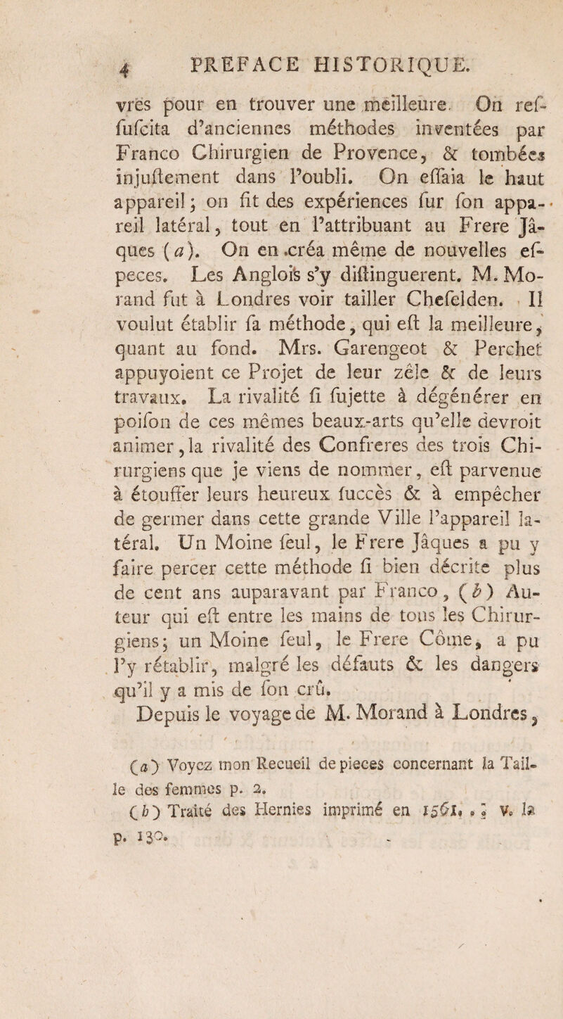 vrës pour en trouver une meilleure. On ref- fufcita d’anciennes méthodes inventées par Franco Chirurgien de Provence, & tombées injufle.ment dans Poubli. On eflaia le haut appareil; on ht des expériences fur Ton appa-- reil latéral, tout en l’attribuant au Frere Ja¬ ques (a). On en .créa même de nouvelles ef- peces. Les Angloi's s’y diftinguerent. M. Mo¬ rand fut à Londres voir tailler Chefelden. Iî voulut établir fa méthode, qui eft la meilleure, quant au fond. Mrs. Garengeot & Perchet appuyoient ce Projet de leur zèle & de leurs travaux. La rivalité ft fujette à dégénérer en poifon de ces mêmes beaux-arts qu’elle devroit animer,la rivalité des Confrères des trois Chi¬ rurgiens que je viens de nommer, eft parvenue à étouffer leurs heureux fuccès & à empêcher de germer dans cette grande Ville l’appareil la¬ téral Un Moine feul, le Frere Jaques a pu y faire percer cette méthode fi bien décrite plus de cent ans auparavant par Franco, ($) Au¬ teur qui eft entre les mains de tons les Chirur¬ giens; un Moine feul, le Frere Corne, a pu Py rétablir, malgré les défauts «k les dangers qu’il y a mis de ion crû. Depuis le voyage de M* Morand à Londres 3 / (a) Voyez mon Recueil de pièces concernant la Tail¬ le des femmes p. 2. (ô) Traité des Hernies imprimé en 1561* •• V» la p. 130.