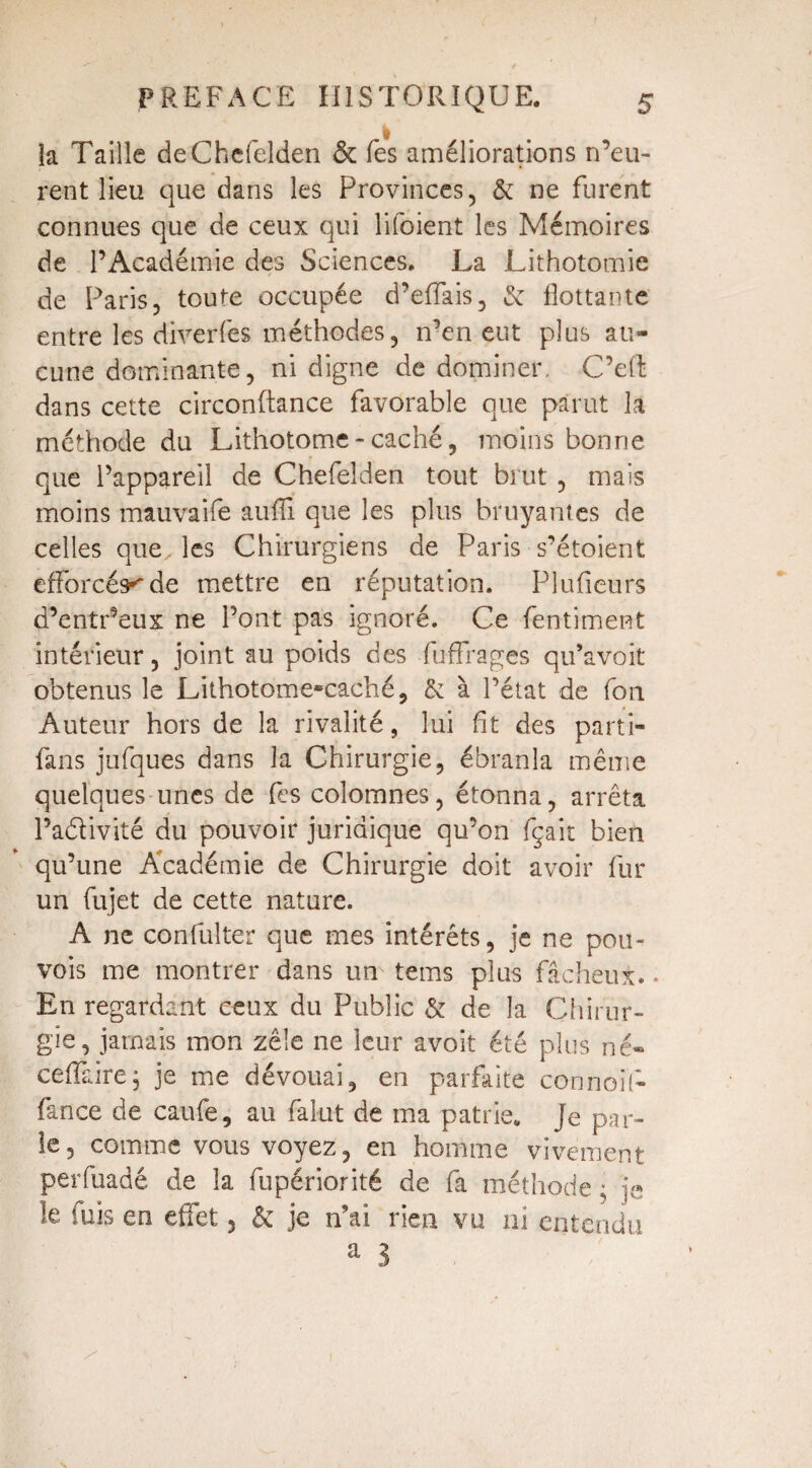 | îa Taille deChefelden & Tes améliorations n’eu¬ rent lieu que dans les Provinces, & ne furent connues que de ceux qui lifoient les Mémoires de l’Académie des Sciences. La Lithotomie de Paris, toute occupée d’effais, 6: flottante entre les diverfes méthodes, n’en eut plus au¬ cune dominante, ni digne de dominer. C’eft dans cette circonftance favorable que parut la méthode du Lithotome - caché, moins bonne que l’appareil de Chefelden tout brut , mais moins mauvaife auflî que les plus bruyantes de celles que. les Chirurgiens de Paris s’étoient efforcés*'de mettre en réputation. Plusieurs d’entr’eux ne l’ont pas ignoré. Ce fentiment intérieur, joint au poids des fuffrages qu’avoit obtenus le Lithotome-caché, & à l’état de fon Auteur hors de la rivalité, lui fit des parti- fans jufques dans la Chirurgie, ébranla même quelques unes de fes colomnes, étonna, arrêta Padivité du pouvoir juridique qu’on fçait bien qu’une Académie de Chirurgie doit avoir fur un fujet de cette nature. A ne confulter que mes intérêts, je ne pou- vois me montrer dans un tems plus fâcheux.. En regardant ceux du Public & de la Chirur¬ gie, jamais mon zèle ne leur avoit été plus né* ceffaire; je me dévouai, en parfaite connoif- fance de caufe, au falut de ma patrie. Je par¬ le, comme vous voyez, en homme vivement perfuadé de la fupériorité de fa méthode ; je le luis en effet 5 & je n’ai rien vu ni entendu