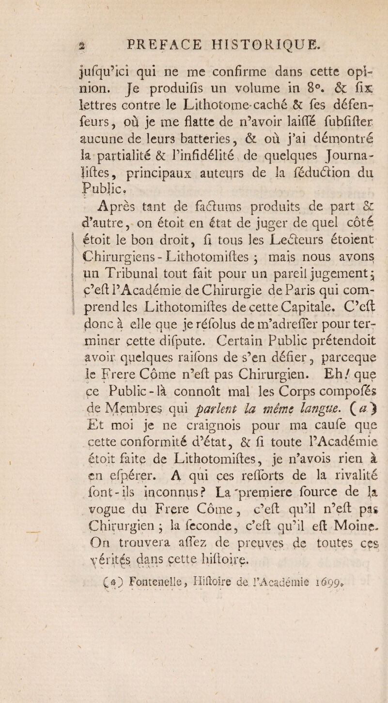 jufqu’lcî qui ne me confirme dans cette opi¬ nion. Je produifis un volume in 8°. & fix lettres contre le Lithotome-caché & fes défen- feurs , où je me flatte de n’avoir laide fubfifler aucune de leurs batteries, & où j’ai démontré la partialité & l’infidélité de quelques Journa- liftes, principaux auteurs de la fédu&ion du Public. Après tant de fadums produits de part & d’autre, on étoit en état de juger de quel côté j étoit le bon droit, fi tous les Ledeurs étoient Chirurgiens-Lithotomiftes ; mais nous avons lin Tribunal tout fait pour un pareil jugement, ç’eft l’Académie de Chirurgie de Paris qui com¬ prend les Lithotomiftes de cette Capitale. C’eft donc à elle que je réfoîus de m’adrefler pour ter¬ miner cette difpute. Certain Public prétendoit avoir quelques raifons de s’en défier, parceque le Frere Côme n’eft pas Chirurgien. Eh / que ce Public-là connoît mal les Corps compofés de Membres qui parlent la même langue. ( a ) Et moi je ne craignois pour ma caufe que cette conformité d’état, & fi toute l’Académie étoit faite de Lithotomiftes, je n’avois rien à en efpérer. A qui ces refforts de la rivalité font-Ils inconnus? La'première fource de la vogue du Frere Côme , c’eft qu’il n’eft pas Chirurgien j la fécondé, c’eft qu’il eft Moine. On trouvera allez de preuves de toutes ces mérités dans cette liiltoire. £•) Fontcnelle, Hiftoire de l’Académie 1699»