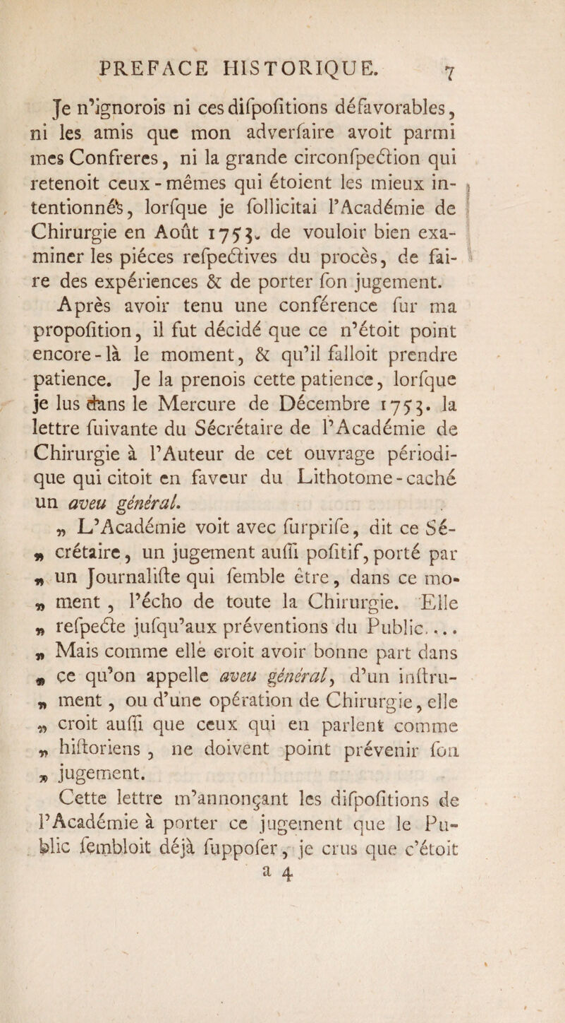 Je n’ignorois ni ces difpofitions défavorables, ni les amis que mon adverfaire avoit parmi mes Confrères, ni la grande circonfpeélion qui retenoit ceux - mêmes qui étoient les mieux in- > tentionné^, lorfque je follicitai l’Académie de Chirurgie en Août 175 de vouloir bien exa¬ miner les pièces refpeélives du procès, de fai¬ re des expériences & de porter Ion jugement. Après avoir tenu une conférence fur ma proportion, il fut décidé que ce n’étoit point encore-là le moment, & qu’il falloit prendre patience. Je la prenois cette patience, lorfque je lus dans le Mercure de Décembre 1755. la lettre fuivante du Secrétaire de l’Académie de Chirurgie à l’Auteur de cet ouvrage périodi¬ que qui citoit en faveur du Lithotome - caché un aveu général. „ L’Académie voit avec furprife, dit ce Sé- » crétaire, un jugement aufli pofitif, porté par * un Journalifte qui femble être, dans ce mo- „ ment , l’écho de toute la Chirurgie. Elle * refpeéle jufqu’aux préventions du Public.,.. „ Mais comme elle croit avoir bonne part dans * ce qu’on appelle aveu général, d’un inftru- » ment, ou d’une opération de Chirurgie, elle „ croit aufli que ceux qui en parlent comme „ hiftoriens , ne doivent point prévenir foil jugement. Cette lettre m’annonçant les difpofitions de F Académie à porter ce jugement que le Pu¬ blic fcmbloit déjà fuppofer, je crus que c’étoit a 4'