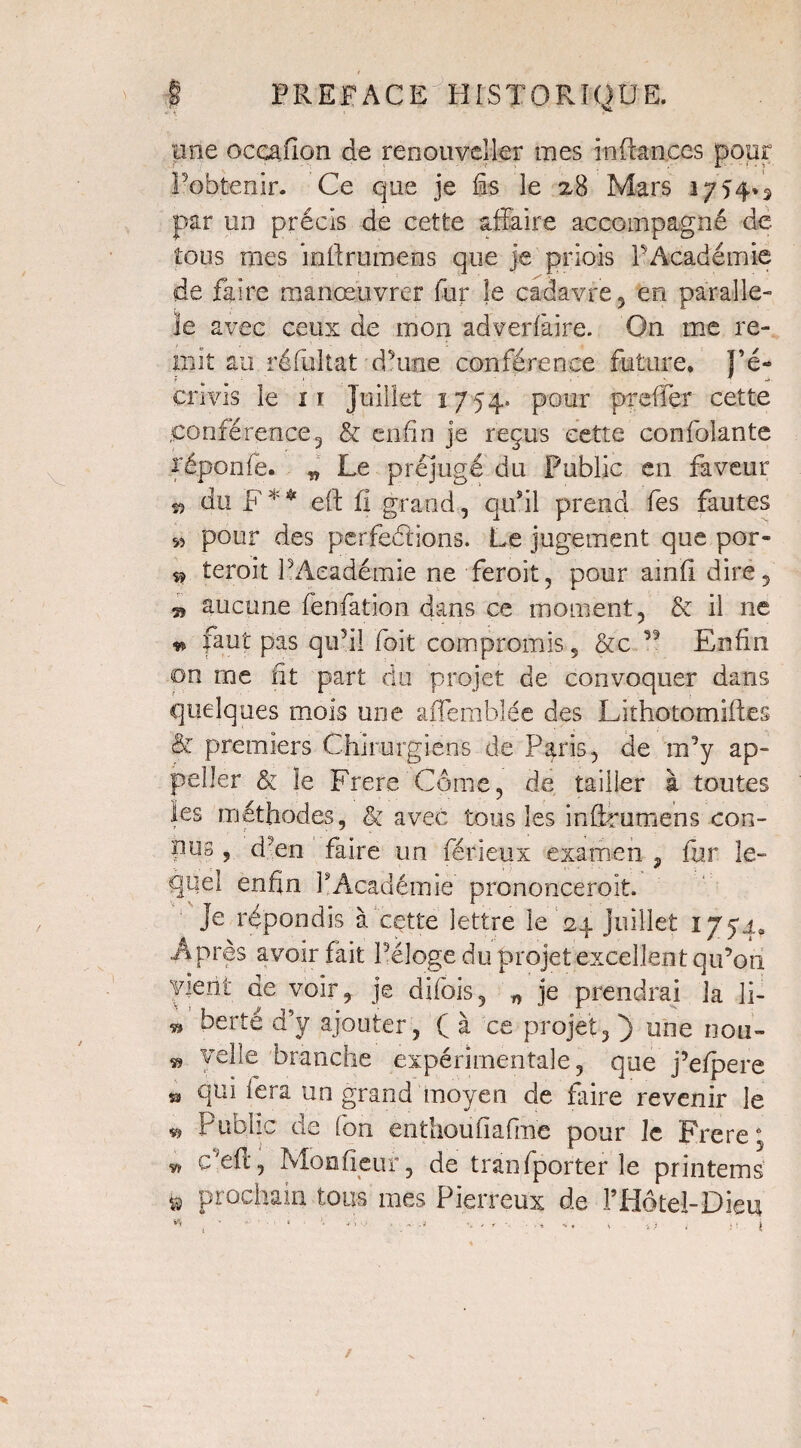 une ocçafîon de renouveller mes in fonces pour l’obtenir. Ce que je §s le 2,8 Mars 1754*5 par un précis de cette affaire accompagné de tous mes inftrumens que je priois F Académie de faire manœuvrer fur je cadavre , en parallè¬ le avec ceux de mon adverlâire. On me re¬ mit au réfultat d’une conférence future. J’é¬ crivis le ir Juillet 1754. pour preffer cette conférence3 & enfin je reçus cette confolante réponde. „ Le préjugé du Public en faveur ^ du F** eft fi grand, qu’il prend fes fautes 55 pour des perfections. Le jugement que por- 9 teroit l’Académie ne feroit, pour ainfi dire, » aucune fenfation dans ce moment, & il ne ** faut pas qu5il foit compromis , &c ,5 Enfin on me fit part du projet de convoquer dans quelques mois une affemblée des Lithotomiftes & premiers Chirurgiens de Paris, de m’y ap- peller & îe Frere Corne, de tailier à toutes les méthodes, & avec tous les infirumens con¬ nus , d’en faire un férieux examen , fur le¬ quel enfin l’Académie pronooceroit. je répondis à cette lettre le 24 Juillet 1774. Après avoir fait l’éloge du projet excellent qu’on vient de voir, je difois, n je prendrai la li- 9 îoert^ d’y ajouter, Ç à ce projet, J) une nou- 9 yefie branche expérimentale, que j’efpere » qui fera un grand moyen de faire revenir le 9 Public de fon enthoufiafme pour le Frere; 9 Cefi, Mon fieu r, de tranfporter le printems ü prochain tous mes Pierreux de l’Hôtel-Dieu