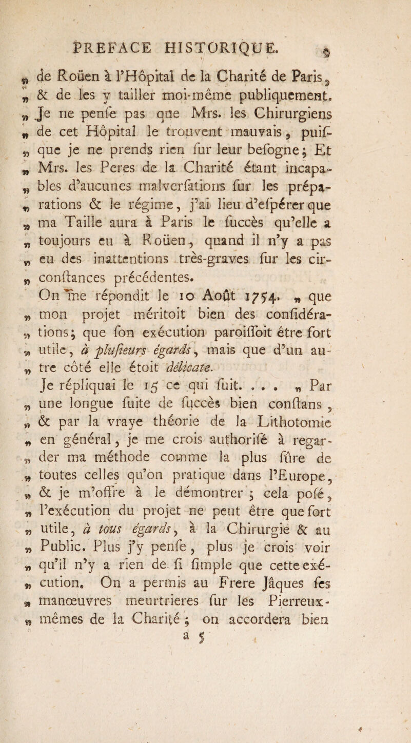 $ de Roüen \ l’Hôpital de la Charité de Paris 2 „ & de les y tailler moi-même publiquement. „ Je ne penfe pas que Mrs. les Chirurgiens w de cet Hôpital le trouvent mauvais, puiR „ que je ne prends rien fur leur befogne ; Et „ Mrs. les Peres de la Charité étant incapa- „ blés d’aucunes malverfatiorrs fur les prépa- „ rations & le régime, j’ai lieu d’efpérerque „ ma Taille aura à Paris le fuccès qu’elle a „ toujours eu à Rouen, quand il n’y a pas w eu des inattentions très-graves fur les cir- w confiances précédentes. On Tne répondit le io Août 175*4. „ que „ mon projet méritoit bien des confidéra- î, tions; que fon exécution paroifloit être fort v» utile, à plufieurs égards, mais que d’un au- „ tre côté elle étoit délicate. Je répliquai le 15 ce qui fuit. ... „ Par „ une longue fuite de fuccès bien confians , « & par la vraye théorie de la Lithotomie * en général, je me crois authorifé à regar- n der ma méthode comme la plus fûre de w toutes celles qu’on pratique dans l’Europe, » & je m’offre à le démontrer ; cela pofé, „ l’exécution du projet ne peut être que fort utile, à tous égards, à la Chirurgie & au » Public. Plus j’y penfe , plus je crois voir „ qu’il n’y a rien de fi fimple que cette exé- & cution. On a permis au Frere Jâques fes m manœuvres meurtrières fur les Pierreux- mêmes de la Charité ; on accordera bien