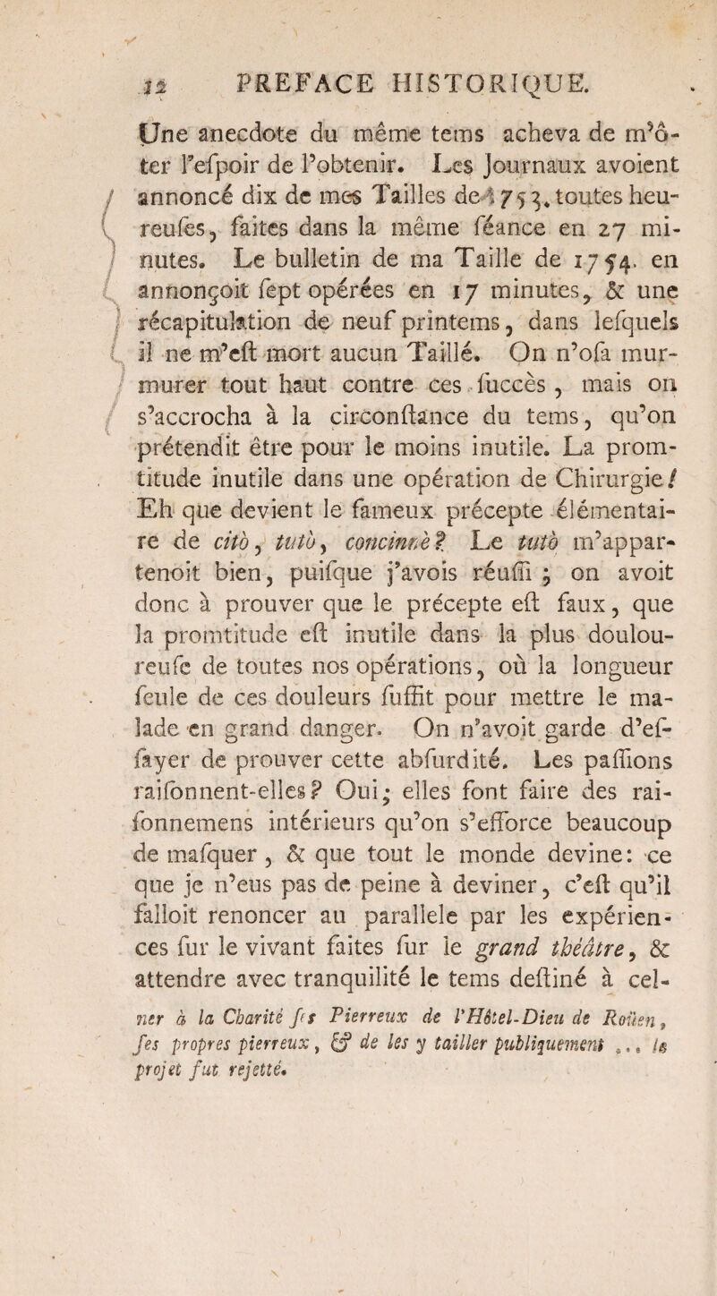 Une anecdote du même te ms acheva de m’ô- ter Fefpoir de l’obtenir. Les journaux avoient / annoncé dix de mes Tailles deA 75 toutes heu- ( reufes, faites dans la même féance en 27 mi- / notes. Le bulletin de ma Taille de 1754. en annonçoit fept opérées en 17 minutes, & une récapitulation de neuf printems, dans lefquels 11 ne m’eft mort aucun Taillé, On n’ofa mur¬ murer tout haut contre ces fuccès, mais 011 s’accrocha à la circonflance du tems 3 qu’on prétendit être pour îe moins inutile. La prom- titude inutile dans une opération de Chirurgie/ Eh que devient le fameux précepte élémentai¬ re de cito, tutby concimèt Le tut'o m’appar* tenoit bien, puifque j’avois réuffi ; on avoit donc à prouver que le précepte eft faux, que la promtitude cft inutile dans la plus doulou- reufe de toutes nos opérations 5 où la longueur feule de ces douleurs fuffit pour mettre le ma¬ lade en grand danger. On n’avo.it garde d’ef- fayer de prouver cette abfurdité. Les paffions raifonnent-elles? Oui; elles font faire des rai- fonnemens intérieurs qu’on s’efforce beaucoup de mafquer, & que tout le monde devine: ce que je n’eus pas de peine à deviner 5 c’efl qu’il falloit renoncer au parallèle par les expérien¬ ces fur le vivant faites fur le grand théâtre, & attendre avec tranquilité le tems defliné à cel- mr à la Charité Je s Pierreux de l'Hôtel-Dieu de Roüen, fes propres pierreux, Éf de les y Cailler publiquement ,,, 1$ projet fut rejetté•