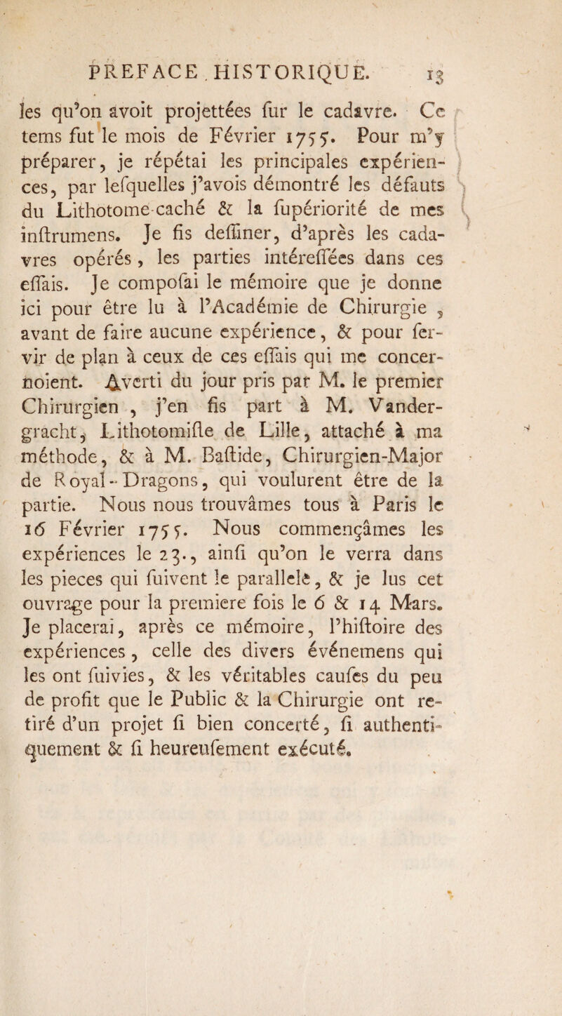 les qu’on avoit projettées fur le cadavre. Ce tems fut le mois de Février 175:5’. Pour m’y préparer, je répétai les principales expérien¬ ces, par lefquelles j’avois démontré les défauts du Lithotome caché & la fupériorité de mes inftrumens. Je fis deffiner, d’après les cada¬ vres opérés , les parties intéreffées dans ces eflais. Je compofài le mémoire que je donne ici pour être lu à l’Académie de Chirurgie ? avant de faire aucune expérience, & pour fcr- vir de plan à ceux de ces effais qui me concer- noient. Averti du jour pris par M. le premier Chirurgien , j’en fis part à M. Vander- gracht, Lithotomifle de Lille, attaché à ma méthode, & à M. Baftide, Chirurgien-Major de Royal-Dragons, qui voulurent être de la partie. Nous nous trouvâmes tous à Paris le 16 Février 1755. Nous commençâmes les expériences le 23., ainfi qu’on le verra dans les pièces qui fuivent le parallèle, & je lus cet ouvrage pour la première fois le 6 & 14 Mars. Je placerai, après ce mémoire, Phiftoire des expériences , celle des divers événemens qui les ont fuivies, & les véritables caufes du peu de profit que le Public & la Chirurgie ont re¬ tiré d’un projet fi bien concerté, fi authenti¬ quement & fi heureufement exécuté.