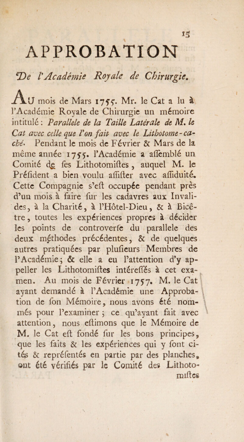 5 APPROBATION *De lyAcadémie Royale de Chirurgie. Au mois de Mars Mr. le Cat a îa à l'Académie Royale de Chirurgie un mémoire intitulé : Parallèle de la Taille Latérale de M. le Cat avec celle que Von fait avec le Lithotome - ca¬ ché. Pendant le mois de Février & Mars de la même année i7f£. l’Académie a aflèmblé un Comité 4g Tes Lithotomiftes, auquel M. le Préfident a bien voulu affifter avec afîiduité. Cette Compagnie s’eft occupée pendant près d’un mois à faire fur les cadavres aux Invali¬ des , à îa Charité, à l’Hôtel-Dieu, & à Bicê- tre, toutes les expériences propres à décider les points de controverfe du parallèle des deux méthodes précédentes, & de quelques autres pratiquées par plufieurs Membres de l’Académie; & elle a eu l’attention d’y ap- peller les Lithotomiftes intéreffés à cet exa¬ men. Au mois de Février 1757. M. le Cat ayant demandé à l’Académie une Approba- \ tion de fon Mémoire, nous avons été nom¬ més pour l’examiner ; ce qu’ayant fait avec attention, nous eftimons que le Mémoire de M. le Cat eft fondé fur les bons principes, que les faits & les expériences qui y font ci- téjS & repréfentés en partie par des planches * 9nt été vérifiés par le Comité des Lithoto- miftcs N