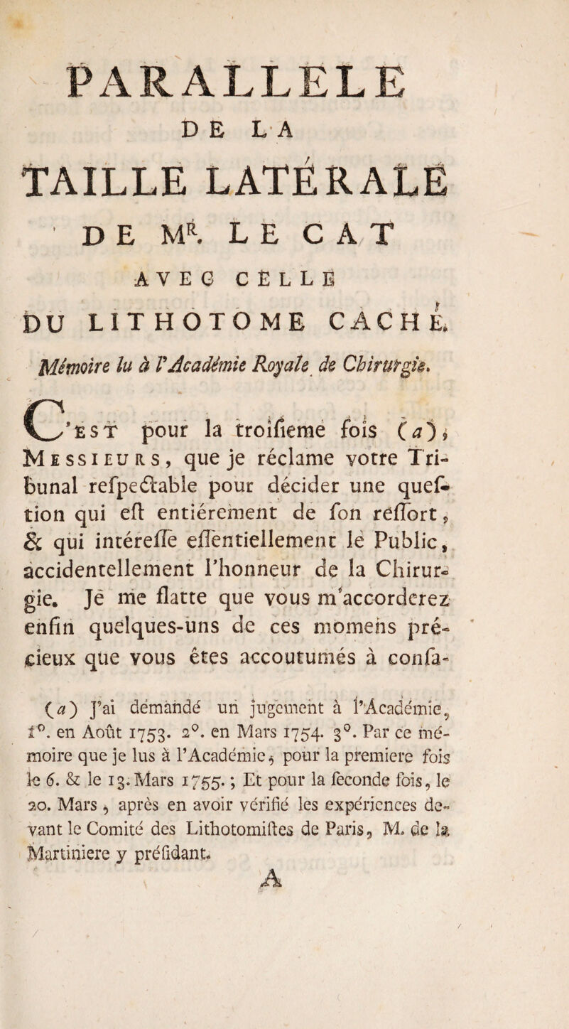 PARALLELE DELA TAILLE LATÉRALE D E M*. LE CAT A Y E G CELLE DU LITHOTOME CACHE, Mémoire lu à VAcadémie Royale de Chirurgie* CL/ë$t pour la troifieme fois (a). Messieurs, que je réclame votre Tri¬ bunal refpeélable pour décider une quef- tion qui eft entièrement de fon refTort, & qui intérefle eflèntiellement le Public, accidentellement Plionneur de la Chirur¬ gie. Je me flatte que vous m’accorderez enfin quelques-uns de ces momehs pré¬ cieux que vous êtes accoutumés à confia- (æ) J’ai démàndé un jugement à l’Academie9 1°. en Août 1753. 20. en Mars 1754. 30. Par ce mé¬ moire que je lus à l’Académie* pour la première fois le 6. & le 13.Mars 1755. ; Et pour la fécondé fois, le 20. Mars * après en avoir vérifié les expériences de¬ vant le Comité des Lithotomiftes de Paris, M. de k Martiniere y préfidant. A /