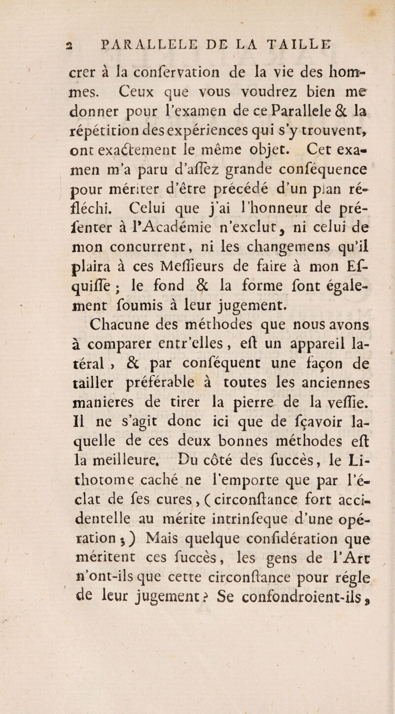 crer à la confervation de la vie des hom¬ mes. Ceux que vous voudrez bien me donner pour l’examen de ce Parallèle & la répétition des expériences qui s’y trouvent, ont exactement le même objet. Cet exa¬ men m’a paru d allez grande conféquence pour mériter d’être précédé d’un plan ré¬ fléchi. Celui que j’ai l’honneur de pré- fenter à l’Académie n’exclut 3 ni celui de mon concurrent, ni les changemens qu’il plaira à ces Meilleurs de faire à mon Ef- quifTe ; le fond & la forme font égale¬ ment fournis à leur jugement. Chacune des méthodes que nous avons à comparer entr’elles, eft un appareil la¬ téral > & par conféquent une façon de tailler préférable à toutes les anciennes maniérés de tirer la pierre de la veflie. Il ne s’agit donc ici que de fçavoir la¬ quelle de ces deux bonnes méthodes efl la meilleure. Du côté des fuccès, le Li¬ thotome caché ne l’emporte que par l’é¬ clat de fes cures , ( circonflance fort acci¬ dentelle au mérite intrinfeque d’une opé¬ ration $) Mais quelque confîdération que méritent ces fuccès, les gens de l’Art n’ont-ils que cette circonflance pour régie de leur jugement ? Se confondroient-ils 3