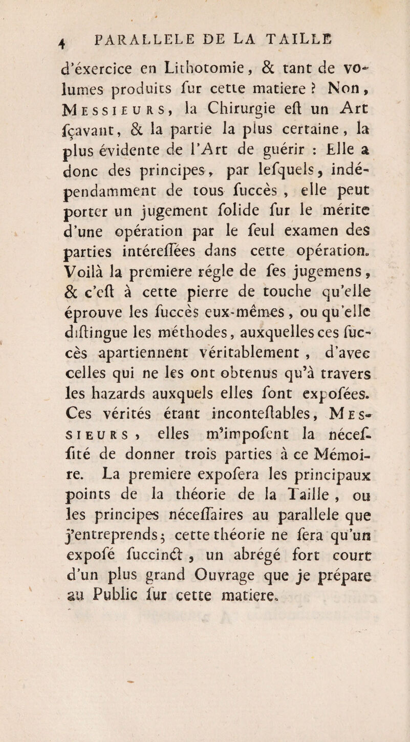 d’exercice en Lithotomie, & tant de vo¬ lumes produits fur cette matière ? Non , Messieurs, la Chirurgie eft un Art fçavant, & la partie la plus certaine, la plus évidente de l’Art de guérir : Elle a donc des principes , par lefquels, indé¬ pendamment de tous fuccès , elle peut porter un jugement folide fur le mérite d’une opération par le feul examen des parties intéreffées dans cette opération* Voilà la première régie de fes jugemens 9 & c’eft à cette pierre de touche qu’elle éprouve les fuccès eux-mêmes, ou quelle diftingue les méthodes, auxquelles ces fuc¬ cès apartiennent véritablement , d’avec celles qui ne les ont obtenus qu’à travers les hazards auxquels elles font expofées. Ces vérités étant inconteflables, Mes¬ sieurs ? elles m’impofent la nécef. fité de donner trois parties à ce Mémoi¬ re. La première expofera les principaux points de la théorie de la Taille , ou les principes nécessaires au parallèle que j’entreprends 5 cette théorie ne fera qu’un expofé fuccinét , un abrégé fort court d’un plus grand Ouvrage que je prépare au Public lur cette matière.