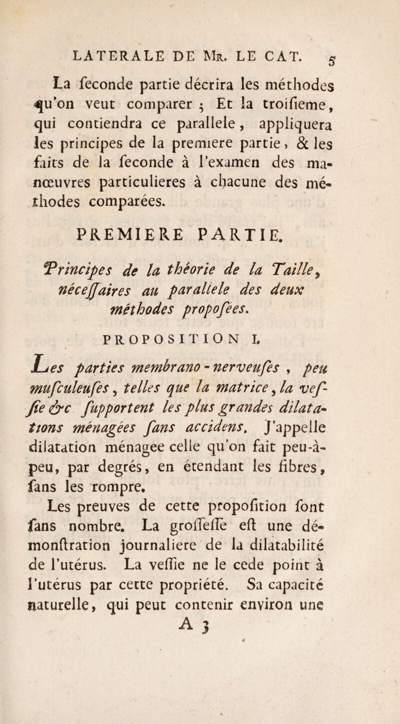La fécondé partie décrira les méthodes qu’on veut comparer $ Et la troifieme, qui contiendra ce parallèle, appliquera les principes de la première partie, & les faits de la fécondé à l'examen des ma¬ nœuvres particulières à chacune des mé¬ thodes comparées. PREMIERE PARTIE. Principes de la théorie de la Taille ? nécejfaires au parallèle des deux méthodes propofees. PROPOSITION L Les parties membrano - nerveufes , peu mufculeufes, telles que la matrice, la vef- fie &c fupportent les plus grandes dilata¬ tions ménagées fans accidens. J’appelle dilatation ménagée celle qu’on fait peu-à- peu, par degrés, en étendant les fibres, fans les rompre. Les preuves de cette ptopofition font fans nombre. La grofiefie eft une dé- monftration journalière de la dilatabilité de l’utérus. La veifie ne le cede point à l’utérus par cette propriété. Sa capacité naturelle, qui peut contenir environ une A 3