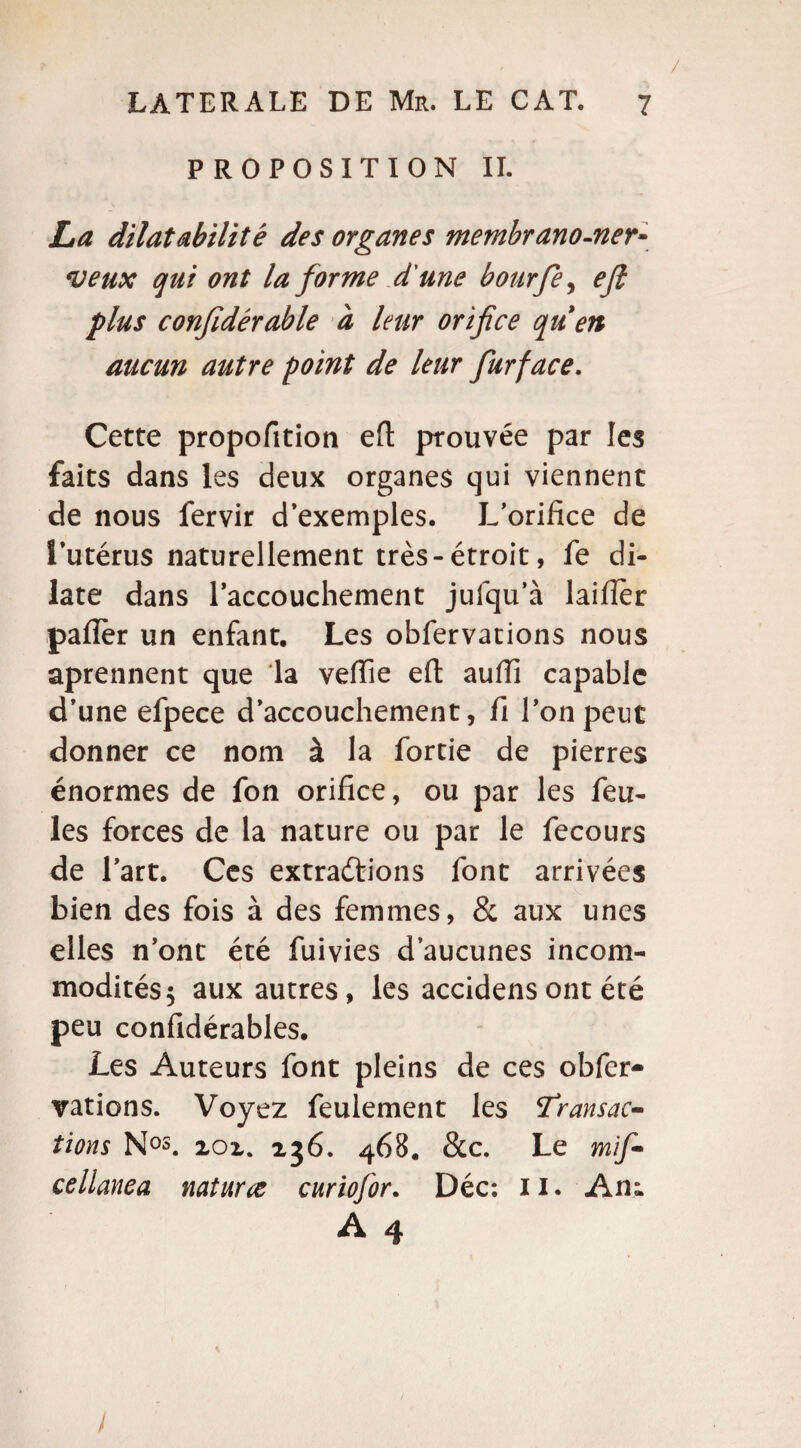 / PROPOSITION IL La dilatabilité des organes membrano-ner~ veux qui ont la forme d'une bourfey ejl plus confidérable à leur orifice quen aucun autre point de leur fur face. Cette propofition efl prouvée par les faits dans les deux organes qui viennent de nous fervir d’exemples. L’orifice de l’utérus naturellement très-étroit, fe di¬ late dans l’accouchement jufqu’à laifier pafièr un enfant. Les obfervations nous aprennent que la veflie eft auiïi capable d’une efpece d’accouchement, fi l’on peut donner ce nom à la fortie de pierres énormes de fon orifice, ou par les feu¬ les forces de la nature ou par le fecours de l’art. Ces extractions font arrivées bien des fois à des femmes, & aux unes elles n’ont été fuivies d’aucunes incom¬ modités 5 aux autres, les accidens ont été peu confidérables. Les Auteurs font pleins de ces obfer¬ vations. Voyez feulement les transac¬ tions Nos. zoz. 236. 468. &c. Le mif- cellanea naturce curiofor. Déc: 11. An; A 4 i