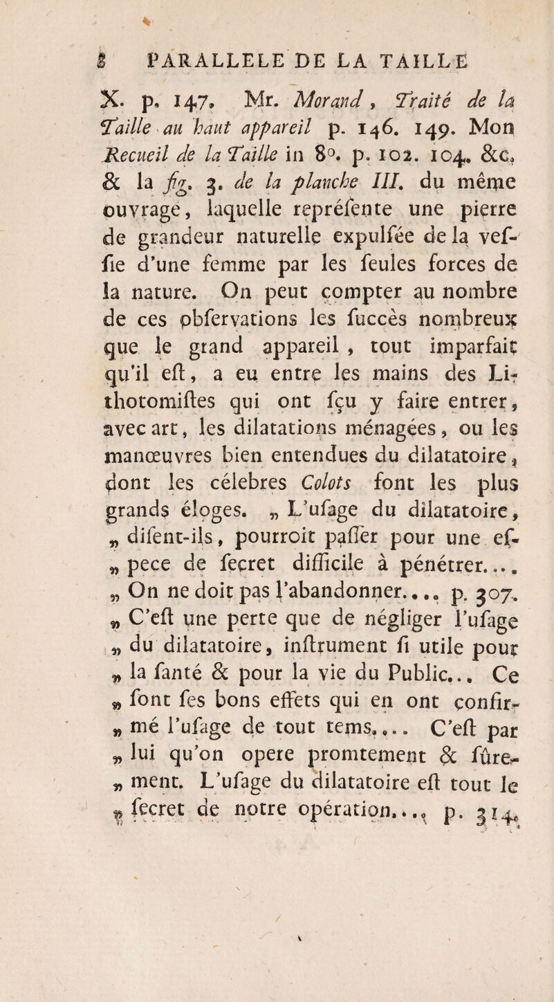 X* p» 147» Mr. Morand, traité de la ‘Taille au haut appareil p. 146. 149. Mon Recueil de la Taille in 8°. p. 102. 104, &c. & la fg. 3, de la planche IIL du même ouvrage, laquelle reprélente une pierre de grandeur naturelle expulfée delà vef- fie d’une femme par les feules forces de la nature. On peut compter au nombre de ces pbfervations les fuccès nombreux que le grand appareil , tout imparfait qu’il elt, a eu entre les mains des Li- thotomiftes qui ont fçu y faire entrer, avec art, les dilatations ménagées , ou les manœuvres bien entendues du dilatatoire, pont les célébrés Colots font les plus grands éloges. „ L’ufage du dilatatoire, „ dilént-ils, pourroit palier pour une ef- „ pece de feçret difficile à pénétrer.... 5, On ne doit pas l’abandonner..p. 307. „ C’efi une perte que de négliger i’ulage „ du dilatatoire, inftrument fi utile pour „ la fanté & pour la vie du Public... Ce » font fes bons effets qui en ont confia w nié l’ufage de tout rems,,.. C’eft par ^ lui qu’on opéré promtement & fûre- „ ment. L’ufage du dilatatoire ell tout le ^fecret de notre opération.*., p. 314,