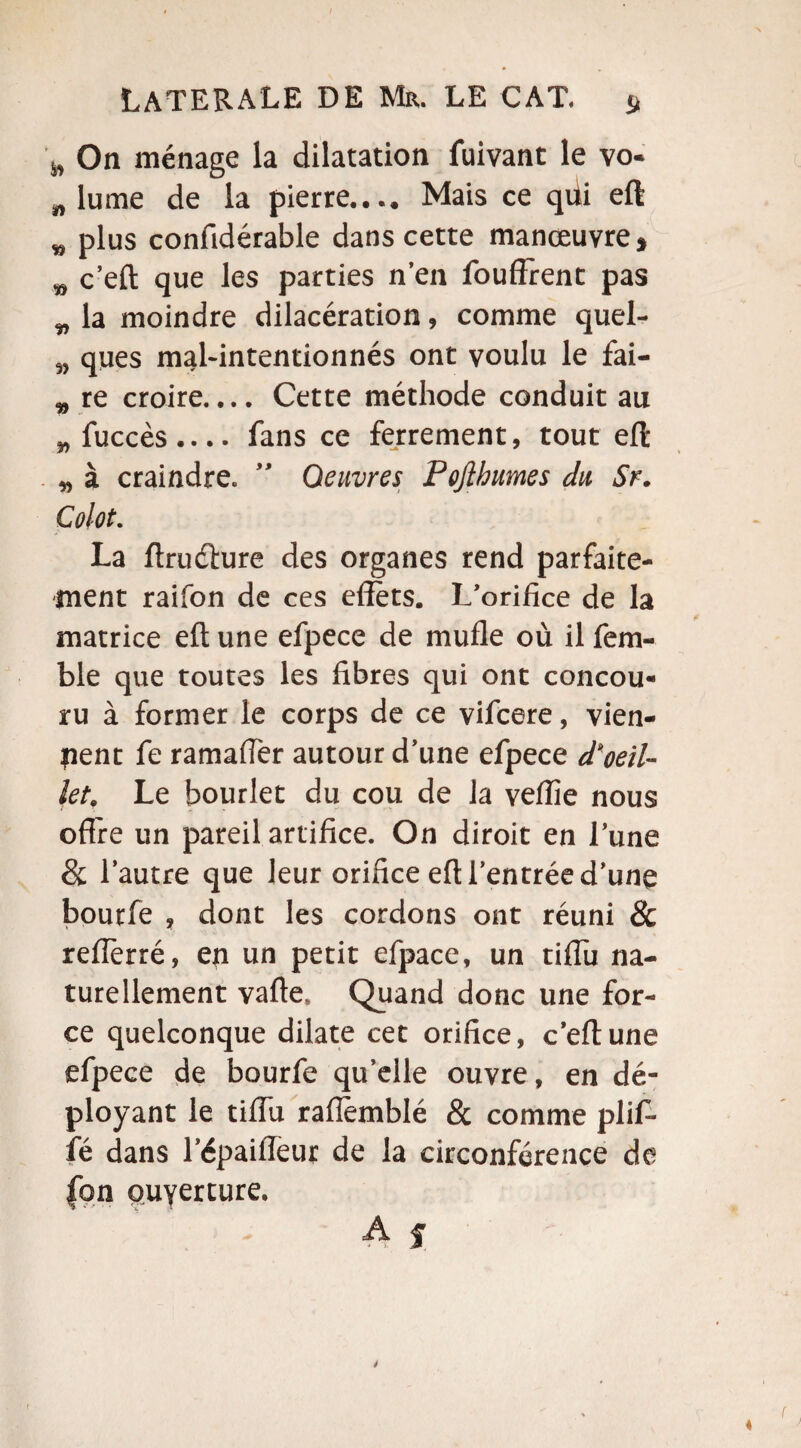 ^ On ménage la dilatation fuivant le vo* „ lu me de la pierre.... Mais ce qiii eft w plus confidérable dans cette manœuvre * „ c’eft que les parties n’en fouffrent pas „ la moindre dilacération, comme quel- 9) ques mal-intentionnés ont voulu le fai- „ re croire.... Cette méthode conduit au „fuccès.... fans ce ferrement, tout eft „ à craindre. ” Oeuvres Pojlhumes du Sr. Colot. La ftrudture des organes rend parfaite¬ ment raifon de ces effets. L’orifice de la matrice eft une efpece de mufle où il fem- ble que toutes les fibres qui ont concou¬ ru à former le corps de ce vifcere, vien¬ nent fe ramaffèr autour d’une efpece d'oeil¬ let, Le hourlet du cou de la veflîe nous offre un pareil artifice. On diroit en l’une & l’autre que leur orifice eft l’entrée d’une bourfe , dont les cordons ont réuni & reffèrré, en un petit efpace, un tiffu na¬ turellement vafte* Quand donc une for¬ ce quelconque dilate cet orifice, c’eft une efpece de bourfe qu’elle ouvre, en dé¬ ployant le tiffu rafièmblé & comme pliff* fé dans l’épaiffeur de la circonférence de fon ouyerture. A f