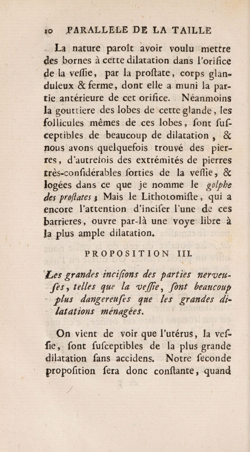 N 10 PARALLELE DE LA TAILLE La nature paroît avoir voulu mettre des bornes à cette dilatation dans l’orifice de la veflie, par la proftate, corps glan¬ duleux & ferme, dont elle a muni la par¬ tie antérieure de cet orifice. Néanmoins la gouttière des lobes de cette glande, les follicules mêmes de ces lobes, font fuf- ceptibles de beaucoup de dilatation 9 8c nous avons quelquefois trouvé des pier¬ res, d autrefois des extrémités de pierres très-confidérables forties de la veflie, & logées dans ce que je nomme le golphe des proflates 3 Mais le Lithotomifte, qui a encore l’attention d’incifer l’une de ces barrières, ouvre par-là une voye libre à la plus ample dilatation. PROPOSITION III. 'Les grandes incifions des parties nerveu- fis> telles que la ‘vejjie, font beaucoup plus danger eufe s que les grandes di- lutations ménagées. On vient de voir que l’utérus, la vef- fie, font fufceptibles de la plus grande dilatation fans accidens. Notre fécondé propofition fera donc confiante, quand