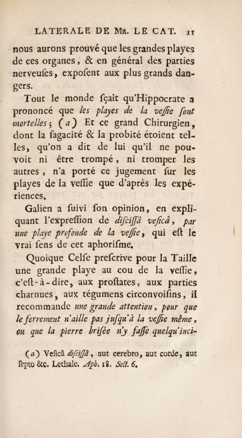 nous aurons prouvé que les grandes playes de ces organes, & en général des parties nerveufes, expofent aux plus grands dan¬ gers. Tout le monde fçait qu’Hippocrate a prononcé que les playes de la veffie font mortelles $ (a} Et ce grand Chirurgien, dont la fagacité & la probité étoient tel¬ les, qu’on a dit de lui qu’il ne pou- voit ni être trompé, ni tromper les autres , n’a porté ce jugement fur les playes de la veffie que d’après les expé¬ riences, Galien a fuivi fon opinion, en expli-, quant l’expreffion de difcijfd vejicâ, par me ployé profonde de la veffie, qui eft le vrai fens de cet aphorifme. Quoique Celfe prefcrive pour la Taille une grande playe au cou de la veffie, c’eft-à-dire, aux proftates, aux parties charnues, aux tégumens circonvoifins, il recommande une grande attention, pour que le ferrement n aille pas jufqu à la veffiie même, ou que la pierre brifée ny fajfe quelqu inci¬ ta') Veficâ dïfâjjâ, aut cerebro, aut corde, aut fepto &Q. Lethale. uifb. 18. Sefî. 6.