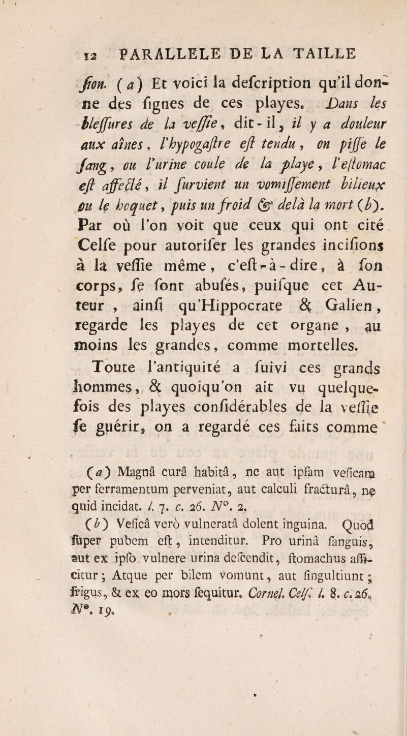 fion. (a) Et voici la defcription qu’il don* ne des fignes de ces playes. Dans les blejjitres de la vefjîe, dit - il 5 il y a douleur aux aînés, l'hypogaftre eft tendu, on pijje le Jang, ou rurine coule de la playe, ïe/lomac eft affecté, il furvient un vomiffement bilieux Ou le hoquet, puis un froid (§* delà la mort (b). Par où l’on voit que ceux qui ont cité Celfe pour autorifer les grandes incifions à la veffie même, c’eft-à- dire, à fon corps, le font abufés, puifque cet Au¬ teur , ainfi qu’Hippocrate & Galien, regarde les playes de cet organe , au moins les grandes, comme mortelles. Toute l’antiquité a luivi ces grands hommes, & quoiqu’on ait vu quelque¬ fois des playes confidérables de la ve/îie fe guérir, on a regardé ces faits comme Ça) Magnâ cura habitâ, ne aut ipfam veficam per ferramentum perveniat, aut calculi fradturâ, n$ quïd incidat. /. 7. c, 26. N°. 2. (£) Veficâ verô vulneratâ dolent inguina. Quod lùper pubem eft, intenditur. Pro urinâ languis, mt ex ipfo vulnere urina defccndit, ftomachus affi- citur ; Atque per bilem vomunt, aut fingultiunt ; irigus, & ex eo mors fequitur. Corne/, Ce/// /. 8. c. 26* N0, iÿ9