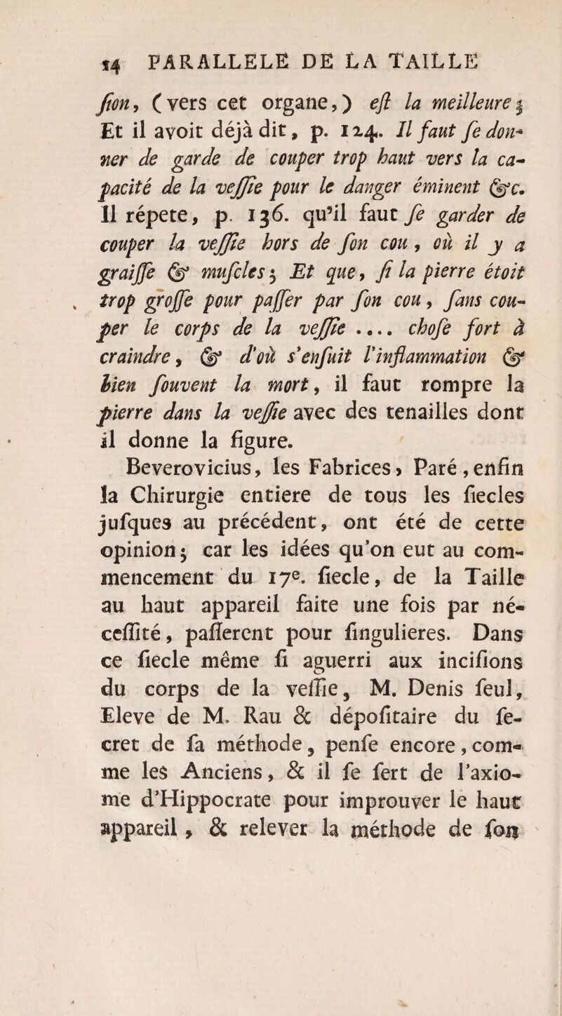fion, (vers cet organe,) efl la meilleurej Et il avoir déjà dit, p. 114. Il faut fe don* ner de garde de couper trop haut vers la ca¬ pacité de la vejjîe pour le danger éminent Il répété, p. 136. qu’il faut fe garder de couper la vejjîe hors de fon cou, où il y a graijfe mufcles 5 Et que, fi la pierre étoit % trop grojfe pour pajfer par fon cou, fans cou¬ per le corps de la vejjie .... chofe fort à craindre, (y d'où s* enfuit ! inflammation bien fouvent la mort, il faut rompre la pierre dans la veffie avec des tenailles dont il donne la figure. Beverovicius, les Fabrices> Paré,enfin la Chirurgie entière de tous les fiecles jufques au précédent, ont été de cette opinion^ car les idées qu’on eut au com¬ mencement du 17e. fiecle, de la Taille au haut appareil faite une fois par né- eeffité, parlèrent pour fingulieres. Dans ce fiecle même fi aguerri aux incifions du corps de la veffie * M. Denis feul, Eleve de M. Rau & dépofitaire du fe- cret de fa méthode, penfe encore, com¬ me les Anciens, & il fe fert de l’axio- me d’Hippocrate pour improuver le haut appareil» & relever la méthode de fou