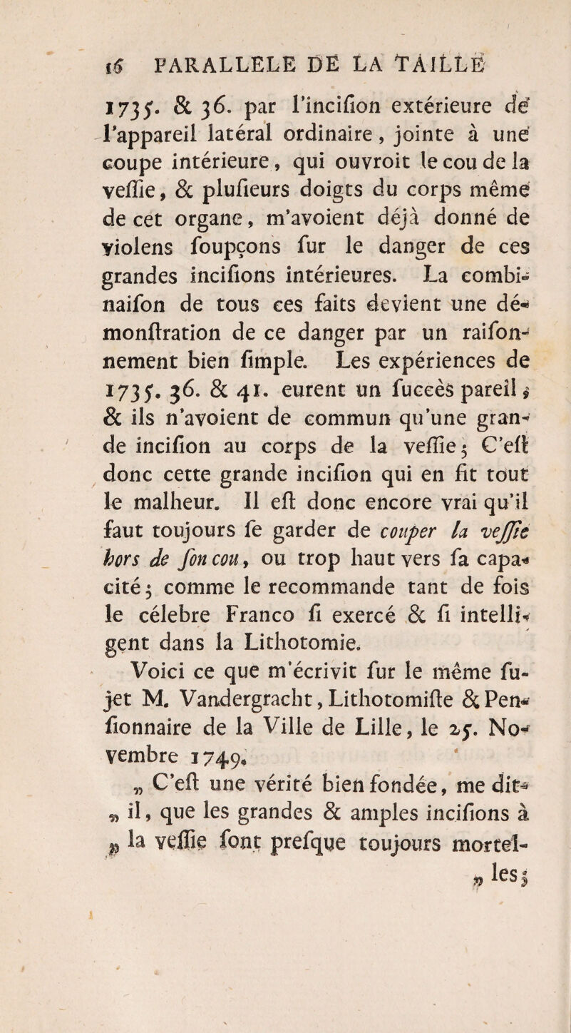 A 17}$• & 36. par l’incifion extérieure de l’appareil latéral ordinaire, jointe à une coupe intérieure, qui ouvroit le cou de la veiïîe, & plufieurs doigts du corps même de cet organe, m’avoient déjà donné de yiolens foupçons fur le danger de ces grandes incifions intérieures. La combl* naifon de tous ces faits devient une dé* monftration de ce danger par un raifon* nement bien fimple. Les expériences de 1735. 36. & 41. eurent un fuceès pareil $ & ils n’avoient de commun qu’une gran¬ de incifion au corps de la vefïie$ C’ert donc cette grande incifion qui en fit tout le malheur. Il efl: donc encore vrai qu’il faut toujours fe garder de couper la vejjîc hors de foncou> ou trop haut vers fa capa* cité 5 comme le recommande tant de fois le célébré Franco fi exercé & fi intelli* gent dans la Lithotomie. Voici ce que m’écrivit fur le même fu- jet M. Vandergracht, Lithotomifte &Pen* fionnaire de la Ville de Lille, le 25% No* vembre 1749, „ C’eft une vérité bien fondée, médit* * il 9 que les grandes & amples incifions à p la vefiie font prefque toujours mortel- p lcsj