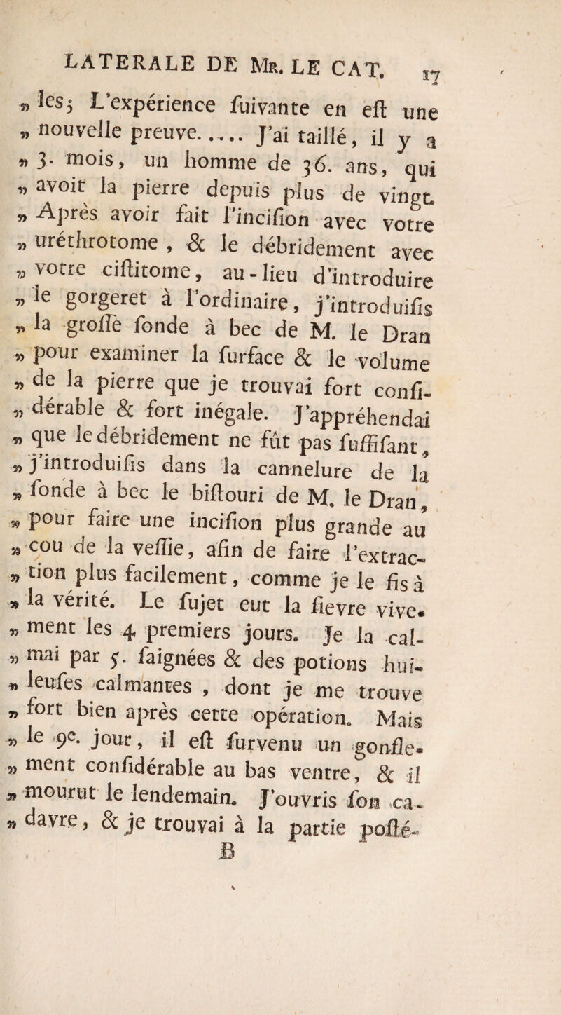 M a les 5 L'expérience fui van te en eft une „ nouvelle preuve- J’ai taillé, il y a «3. mois, un homme de 36. ans, qui » avoit la Pierre depuis plus de vingt. » APrès avoir fait l’incifion avec votre » utéthrotome , & le débridement avec ” votre ciftitome, au-lieu d’introduire „ie gorgeret à l’ordinaire, j’introduifis « la groflè fonde à bec de M. le Dran » P°ur examiner la furface & le volume » de la pierre que je trouvai fort confi- ” dérable & fort inégale. J’appréhendai » 4ue le débridement ne fût pas fuffifant, „ j’introduifis dans la cannelure de là » fonde à bec le biftouri de M. le Dran', » Pour faire UIie incifion plus grande au » cou de la veille, afin de faire l’ext-rac- » don plus facilement, comme je le fis à * la vérité. Le fujet eut la fievre vive» » ment les 4 premiers jours. Je la cal- » ffiai Par S- la ignées & des potions huf- » leufes calmantes , dont je me trouve » fort bien après cette opération. Mais „ le ,9e. jour, il efi: furvenu un gonfle» „ ment confidérable au bas ventre, Sc il ” mourut le lendemain. J'ouvris fou ,ca. » davre ’ & je trouvai à la partie pofli-