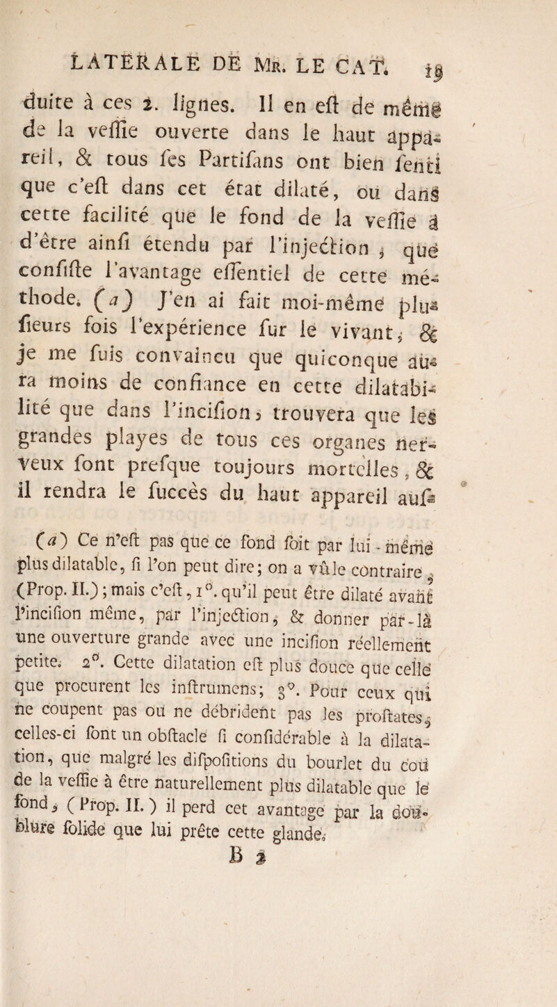 duite à ces 2. lignes. 11 en eft de raêrrië de la veffie ouverte dans le haut appa¬ reil, & tous fes Partifans ont bien feiitî que c’eft dans cet état dilaté, ou dans cette facilité que le fond de la veffie a d’être ainfi étendu par l’injection ; que confiée l'avantage efientiel de cette mé¬ thode. Ça) J’en ai fait moi-même plus fieurs fois l’expérience fur le vivant; 8e je me fuis convaincu que quiconque au¬ ra moins de confiance en cette dilatabi¬ lité que dans 1 incifion j trouvera que les grandes playes de tous ces organes ner¬ veux font prefque toujours mortelles , 8c il rendra le fuccès du haut appareil aiffi Ça) Ce n’eft pas que ce fond foit par lui. même plus dilatable, fi Ion peut dire; on a vnle contraire (Prop. II.) ; mais c’eft, i°. qu’il peut être dilaté avant l’incifion même, par l’injeftion ; & donner par-là une ouverture grande avec une incifion réellement petite. 2 . Cette dilatation eft plus douce que celle” que procurent les inftrumcns; 30. Pour ceux qui ne coupent pas ou ne débrident pas les profilâtes» celles-ci font un obftacle fi confidérable à la dilata¬ tion, que malgré les difpofitions du bourlet du cou de la veffie à être naturellement plus dilatable que le fond, ( 11 op. 11. ) il perd cet avantage par la dou¬ blure folide que lui prête cette glande,- B %