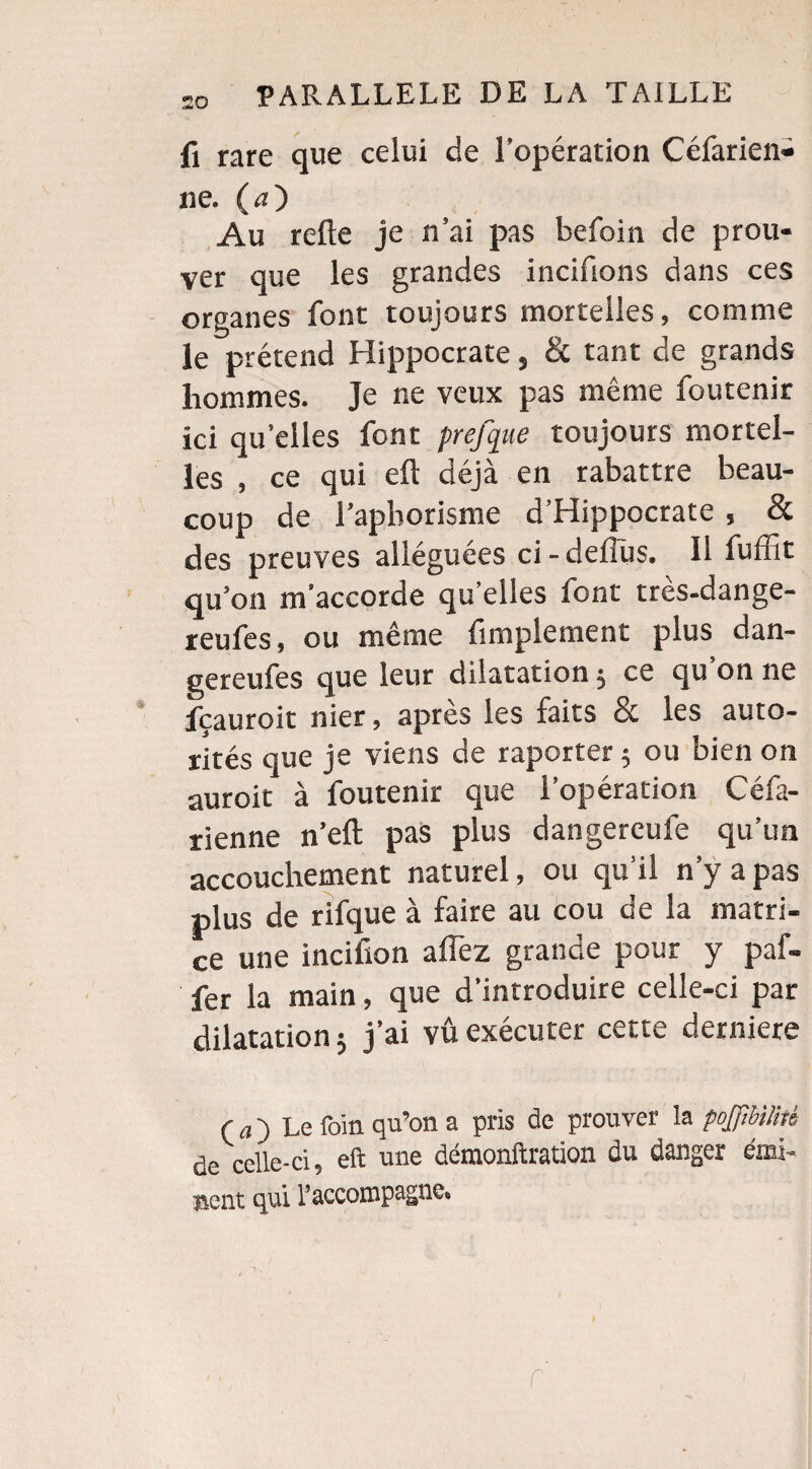 fi rare que celui de l’opération Céfarien» ne. (<0 Au relie je n’ai pas befoin de prou¬ ver que les grandes incifions dans ces organes font toujours mortelles, comme le prétend Hippocrate, & tant de grands hommes. Je ne veux pas même foutenir ici qu’elles font prefque toujours mortel¬ les , ce qui e£l déjà en rabattre beau¬ coup de l'aphorisme d’Hippocrate , & des preuves alléguées ci-deflus. 11 fuftit qu’on m’accorde qu’elles font très-dange- reufes, ou même Amplement plus dan- gereufes que leur dilatation $ ce qu’on ne fçauroit nier, apres les faits & les auto¬ rités que je viens de raporter 5 ou bien on auroit à foutenir que l’opération Céfa- rienne n’eft pas plus dangereufe qu’un accouchement naturel, ou qu’il n’y a pas plus de rifque à faire au cou de la matri¬ ce une incifion alfez grande pour y paf- fer la main, que d’introduire celle-ci par dilatation j j’ai vû exécuter cette derniere ( a ) Le foin qu’on a pris de prouver la poJfihUitê de celle-ci, eft une démonftration du danger émi- lient qui raccompagne» r