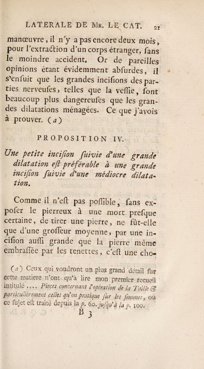 manœuvre, il n’y a pas encore deux mois» pour l’extraétion d’un corps étranger, fans le moindre accident. Or de pareilles opinions étant évidemment abfurdes, il s’enfuit que les grandes incifions des par¬ ties nerveufes, telles que la veffie, font beaucoup plus dangereufes que les gran¬ des dilatations ménagées. Ce que j’avois à prouver. O) PROPOSITION IV. Une petite incifion fuivie d’une grande dilatation eft préférable à une grande i incifion fuivie d’une médiocre dilata- tion. Comme il n’eft pas poffible, fans ex- pofer le pierreux à une mort prefque certaine, de tirer une pierre, ne fût-elle que d’une grolfeur moyenne, par une in¬ cifion auffi grande que la pierre même embralîée par les tenettes, c’eft une cho- O) Ccllx qui voudront un plus grand détail fur cce^c matieie n ont c^u’à lire mon premier recueil intitulé — Pièces concernant ? opération de la Taille particulièrement celles qu'on pratique fur les femmes, o ù cc fujci cil traité depuis la^>. 60. jujqu'à la p, 109*