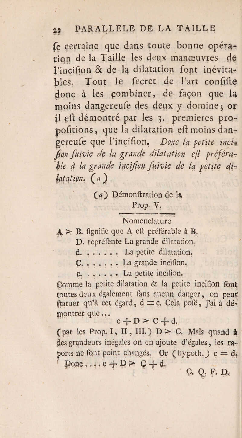 |e certaine que dans toute bonne opéra¬ tion de la Taille les deux manœuvres de TinGifion h de la dilatation font inévita¬ bles» Tout le fecret de Fart confifte ç|onc à les combiner, de façon que la moins dangereufe des deux y domine 5 or il eft démontré par les 3. premières pro» portions, que la dilatation eft moins dan¬ gereufe que l’inçifion. Donc la petite inc h Jton fuivïe rie la grande dilatation ejl préféra¬ ble à la grande incifion fuivie de la petite di¬ latât wu C a ) Ça) Démonftration de la Prop. V. Nomenclature Ji > B. fignifie que A eft préférable à B. D. repréfente La grande dilatation, d. ..... . La petite dilatation. Ç. . . . . . . La grande incifion. c. ...... La petite incifion. Comme la petite dilatation & la petite incifion font toutes deux également fans aucun danger, on peut ftatuer qu’à cet égard, d = c. Cela pofé5 j’ai à dé* montrer que... ’ c«f D> C + d. (par les Prop. 1, II, 111.) D > C. Mais quand à des grandeurs inégales on en ajoute d’égales, les ra- ports ne font point changés. Or (hypoth.J ç = d» Donc..,. c + D ;> Ç + d. Ç. Q. F. D,