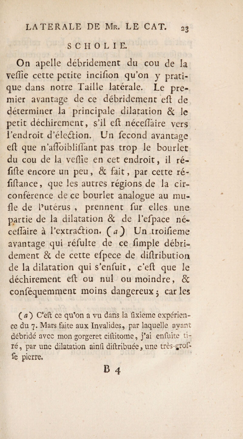 S C H 0 L I E. On apelle débridement du cou de la yeflie cette petite incifion qu’on y prati¬ que dans notre Taille latérale. Le pre¬ mier avantage de ce débridement eft de déterminer la principale dilatation 8c Je petit déchirement, s’il eft néceflàire vers l’endroit d’éleélion. Un fécond avantage eft que n’aftoibliiïant pas trop le bouder du cou de la veille en cet endroit, il ré- fifte encore un peu, & fait, par cette ré- fiftance, que les autres régions de la cir¬ conférence de ce bourlet analogue au mu¬ fle de l’utérus , prennent fur elles une partie de la dilatation 8c de l’efpace né¬ ceflàire à l’extradion. Ça) Un aroifieme avantage qui réfulte de ce Ample débrL dement & de cette efpece de diftribution de la dilatation qui s’enfuit, c’eft que le déchirement eft ou nul ou moindre, & conféquemment moins dangereux$ caries (æ) C*eft ce qu’on a vu dans la ûxieme expérien¬ ce du 7. Mars faite aux Invalides, par laquelle ayant débridé avec mon gorgeret ciftitome, j’ai enfuite ti¬ ré, par une dilatation ainfi diftribuée, une très-gref¬ fe pierre.