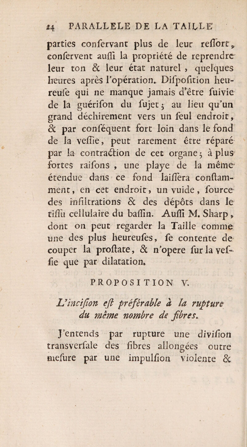 parties confervant plus de leur refiorüj, confervent auffi la propriété de reprendre leur ton & leur état naturel , quelques lie lires après P opération. Difpofition heu- reufe qui ne manque jamais d'être fuivie de la guérifon du fujet $ au lieu qu’un grand déchirement vers un feul endroit, & par conféquent fort loin dans le fond de la veffie, peut rarement être réparé par la contraction de cet organe 5 à plus fortes raifons , une playe de la même étendue dans ce fond laifTera conflam- ment, en cet endroit , un vuide, fource des infiltrations & des dépôts dans le tiffu cellulaire du baffin. Auffi M. Sharp , dont on peut regarder la Taille comme une des plus heureufes, fe contente de couper la proftate, 8c n’opere furlavef- fie que par dilatation, > . s / ... PROPOSITION Y. Uincijîon efi préférable à la rupture du même nombre de. fibres. J entends par rupture une divifon transverfale des fibres allongées outre mefure par une impulfion violente 8c
