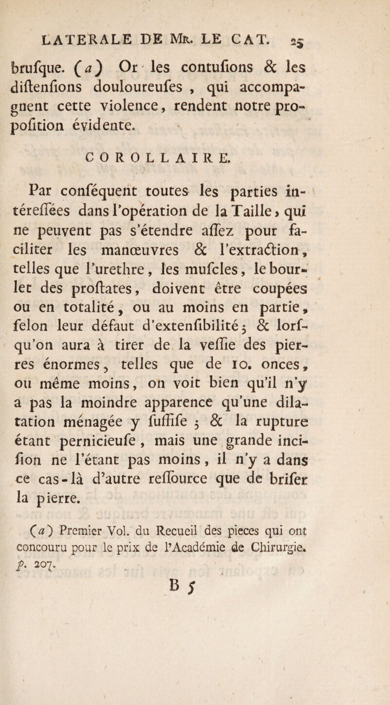 brufque. (a) Or les contufions & les diftenfions douloureufes , qui accompa¬ gnent cette violence, rendent notre pro¬ portion évidente. COROLLAIRE. ' . ,.v. Par conféquent toutes les parties in- térefTées dans l’opération de la Taille» qui ne peuvent pas s’étendre affez pour fa¬ ciliter les manœuvres & l’extraétion, telles que 1 urethre, les mufcles, le bour- let des proftates, doivent être coupées ou en totalité, ou au moins en partie, félon leur défaut d’extenfibilité$ & lorf- qu’on aura à tirer de la veffie des pier¬ res énormes, telles que de io. onces, ou même moins, on voit bien qu’il n’y a pas la moindre apparence qu’une dila¬ tation ménagée y fuffife 5 & la rupture étant pernicieufe , mais une grande inci- fion ne l’étant pas moins, il n’y a dans ce cas-là d5autre reflource que de brifer la pierre. (æ) Premier Vol. du Recueil des pièces qui ont concouru pour le prix de l’Académie de Chirurgie. >• 207.
