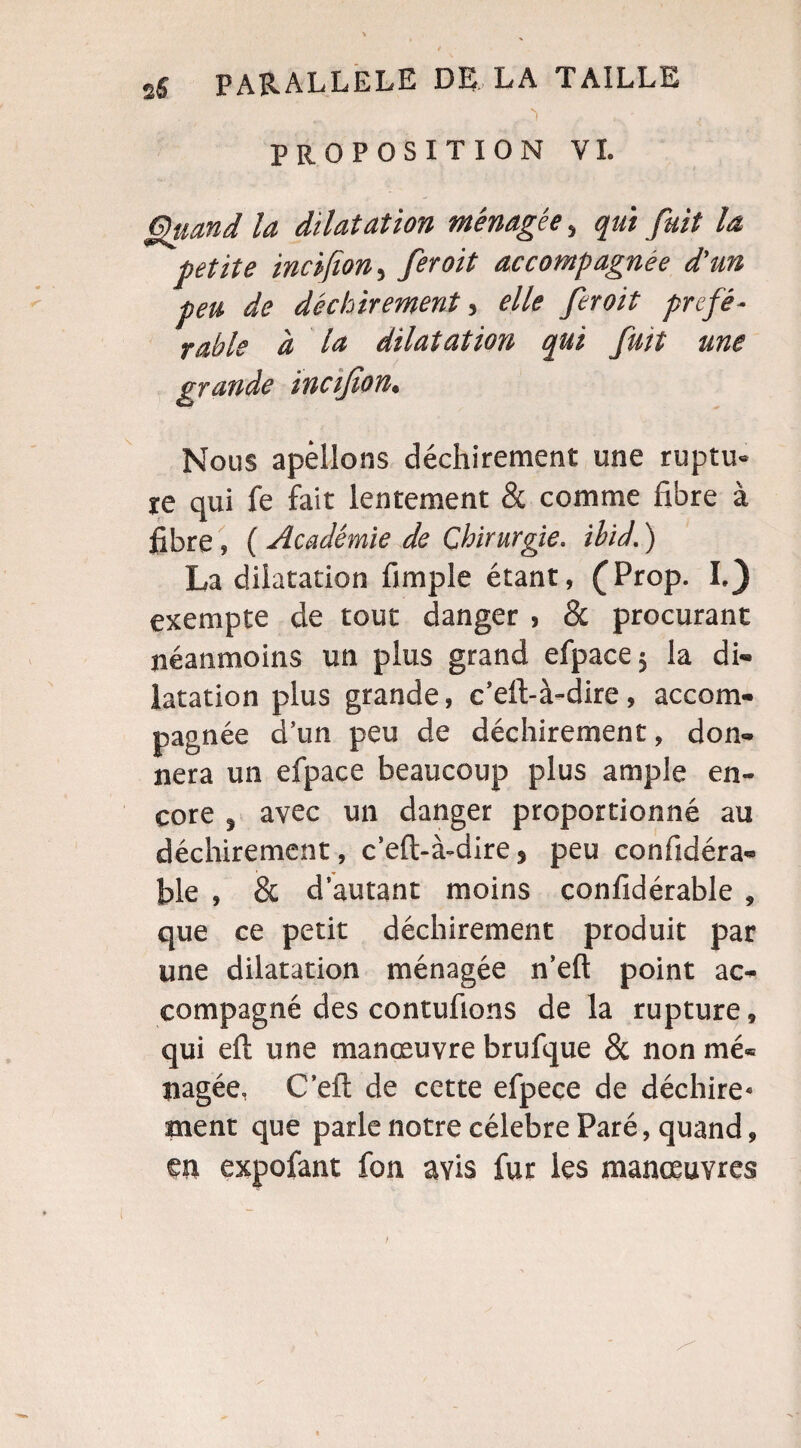 -,  • 1 . . ■; PROPOSITION VI. Quand la dilatation ménagée, qui fait la petite incifion, fer oit accompagnée d'un peu de déchirement, elle feroit préfé¬ rable à la dilatation qui fuit une grande incifion. Nous a pelions déchirement une ruptu¬ re qui fe fait lentement & comme fibre à fibre » ( Académie de Chirurgie, ibid. ) La dilatation fimple étant, (Prop. I.) exempte de tout danger , & procurant néanmoins un plus grand efpace ; la di¬ latation plus grande, c’eft-à-dire, accom¬ pagnée d’un peu de déchirement, don¬ nera un efpace beaucoup plus ample en¬ core , avec un danger proportionné au déchirement, c’eft-à-dire, peu confidéra* file , & d’autant moins confidérable , que ce petit déchirement produit par une dilatation ménagée n’eft point ac¬ compagné des contufions de la rupture, qui eft une manœuvre brufque & non mé¬ nagée, C’eft de cette efpece de déchire* ment que parle notre célébré Paré, quand, en expofant fon avis fur les manœuvres