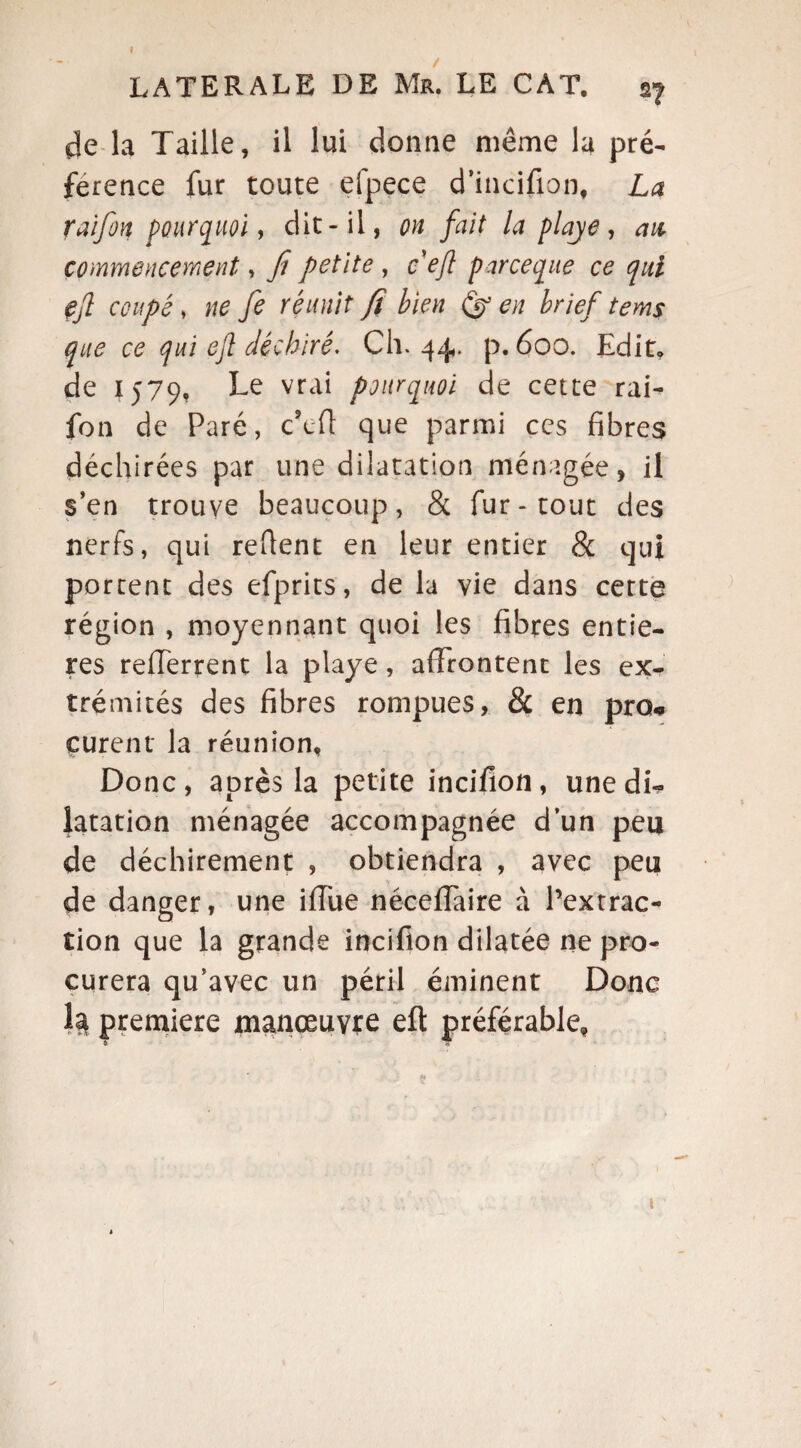I LATERALE DE Mu. LE CAT. 27 de la Taille, il lui donne même la pré¬ férence fur toute efpece d’incifion, La raifon pourquoi, dit-il, on fait la playe, an commencement, fi petite , ceft parceque ce qui çjl coupé, ne fe réunit fi bien (ÿ en brief tems que ce qui eft déchiré. Ch. 44. p. 600. Edit, de 1579, Le vrai pourquoi de cette rai¬ fon de Paré, c'eft que parmi ces fibres déchirées par une dilatation ménagée, il s’en trouve beaucoup, & fur-tout des nerfs, qui refient en leur entier & qui portent des efprits, de la vie dans cette région , moyennant quoi les fibres entiè¬ res refferrent la playe, affrontent les ex¬ trémités des fibres rompues, & en pro* curent la réunion. Donc, après la petite incifion, une di¬ latation ménagée accompagnée d’un peu de déchirement , obtiendra , avec peu de danger, une iffue néceffaire à l’extrac¬ tion que la grande incifion dilatée ne pro¬ curera qu’avec un péril éminent Donc h première manœuvre eft préférable. 1