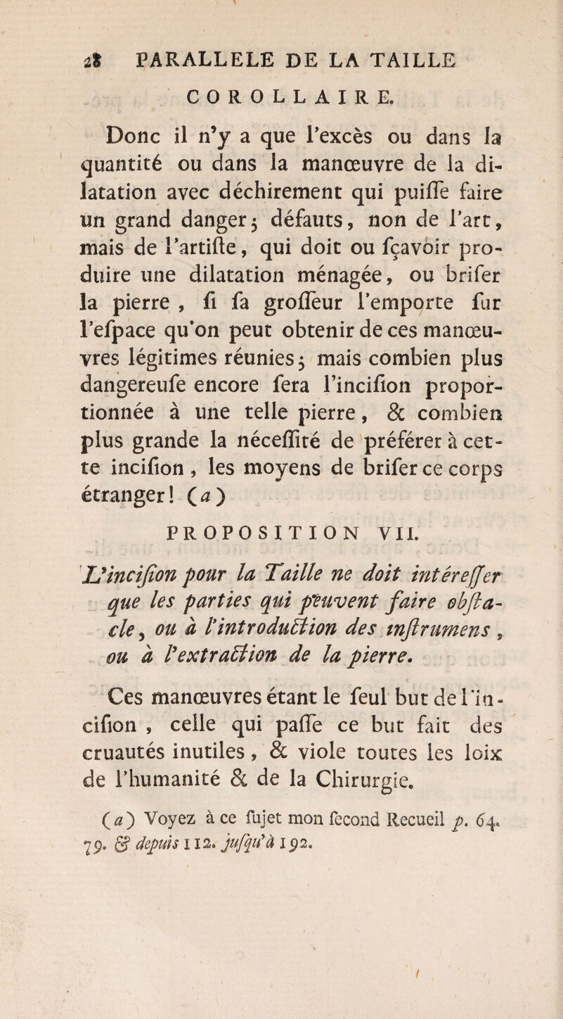 COROLLAIRE. Donc il n’y a que l’excès ou dans la quantité ou dans la manœuvre de la di¬ latation avec déchirement qui puiffe faire un grand danger5 défauts, non de Part, mais de l’artifte, qui doit ou fçavoir pro¬ duire une dilatation ménagée, ou brifer la pierre , fi fa groflèur l’emporte fur l’efpace qu’on peut obtenir de ces manœu¬ vres légitimes réunies 5 mais combien plus dangereufe encore fera l’incifion propor¬ tionnée à une telle pierre, & combien plus grande la néceffité de préférer à cet¬ te incifion , les moyens de brifer ce corps étranger! (<0 PROPOSITION VII. U incifion pour la Taille ne doit inter effer que les parties qui peuvent faire obfta- ele, ou à l'introduction des mftrumens , ou à l'extradion de la pierre. Ces manœuvres étant le feul but de Tin - cifion , celle qui pafTe ce but fait des cruautés inutiles, & viole toutes les loix de l’humanité & de la Chirurgie. O) Voyez à ce fujet mon fécond Recueil p. <54. 7g, S depuis 112. jufyifà l£>2.