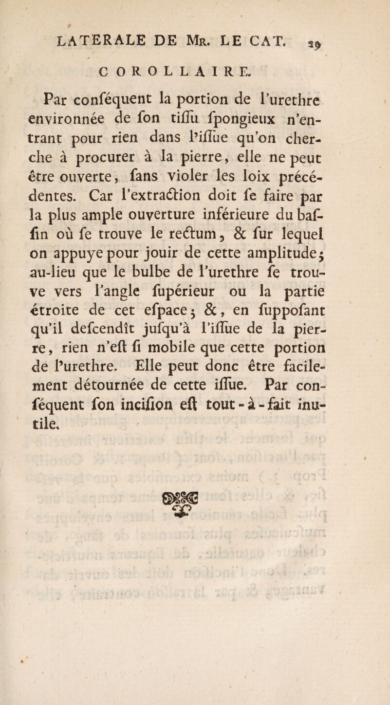 C OROLLAIRE. Par conféquent la portion de l’urethre environnée de fon tiflu fpongieux n’en¬ trant pour rien dans l’iflue qu’on cher¬ che à procurer à la pierre, elle ne peut être ouverte, fans violer les loix précé¬ dentes. Car l’extraétion doit fe faire par la plus ample ouverture inférieure du bat- fin où fe trouve le reftum, & fur lequel on appuyé pour jouir de cette amplitude $ au-lieu que le bulbe de l’urethre fe trou¬ ve vers l’angle fupérieur ou la partie étroite de cet efpace 5 &, en fuppofant qu’il defcendît jufqu’à l’iflïie de la pier¬ re , rien n’efl: fi mobile que cette portion de Purethre. Elle peut donc être facile¬ ment détournée de cette iflue. Par con¬ féquent fon incifion eft tout - à - fait inu¬ tile.