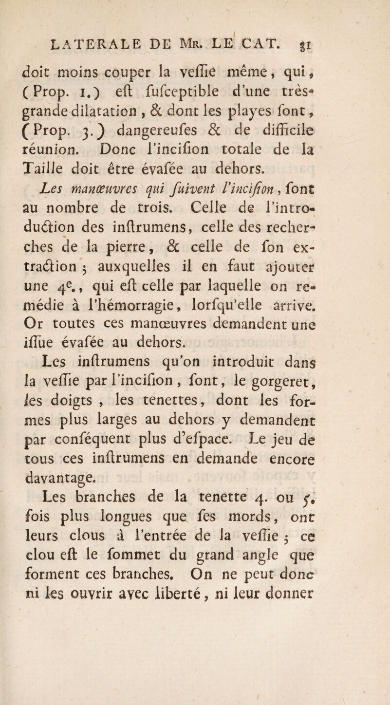 doit moins couper la veffie même, qui, ( Prop. i.) eft fufceptible d’une très* grande dilatation , & dont les playes font, (Prop. 3.} dangereufes 8c de difficile réunion. Donc l’incifion totale de la Taille doit être évafée au dehors. Les manœuvres qui fuivent Vinci fi on , font au nombre de trois. Celle de l’intro* dudion des inftrumens, celle des recher- « ches de la pierre, & celle de fon ex¬ tradion 5 auxquelles il en faut ajouter une 4e., qui eft celle par laquelle on re¬ médie à l’hémorragie, lorfqu’elle arrive. Or toutes ces manœuvres demandent une iffiue évafée au dehors. Les inftrumens qu’on introduit dans la veffie par l’incifion , font, le gorgeret, les doigts , les tenettes, dont les for¬ mes plus larges au dehors y demandent par conféquent plus d’efpace. Le jeu de tous ces inftrumens en demande encore davantage. Les branches de la tenette 4. ou y» fois plus longues que fes mords, ont leurs clous à l’entrée de la veffie 5 ce clou eft le fommet du grand angle que forment ces branches. On ne peut donc ni les ouvrir avec liberté, ni leur donner