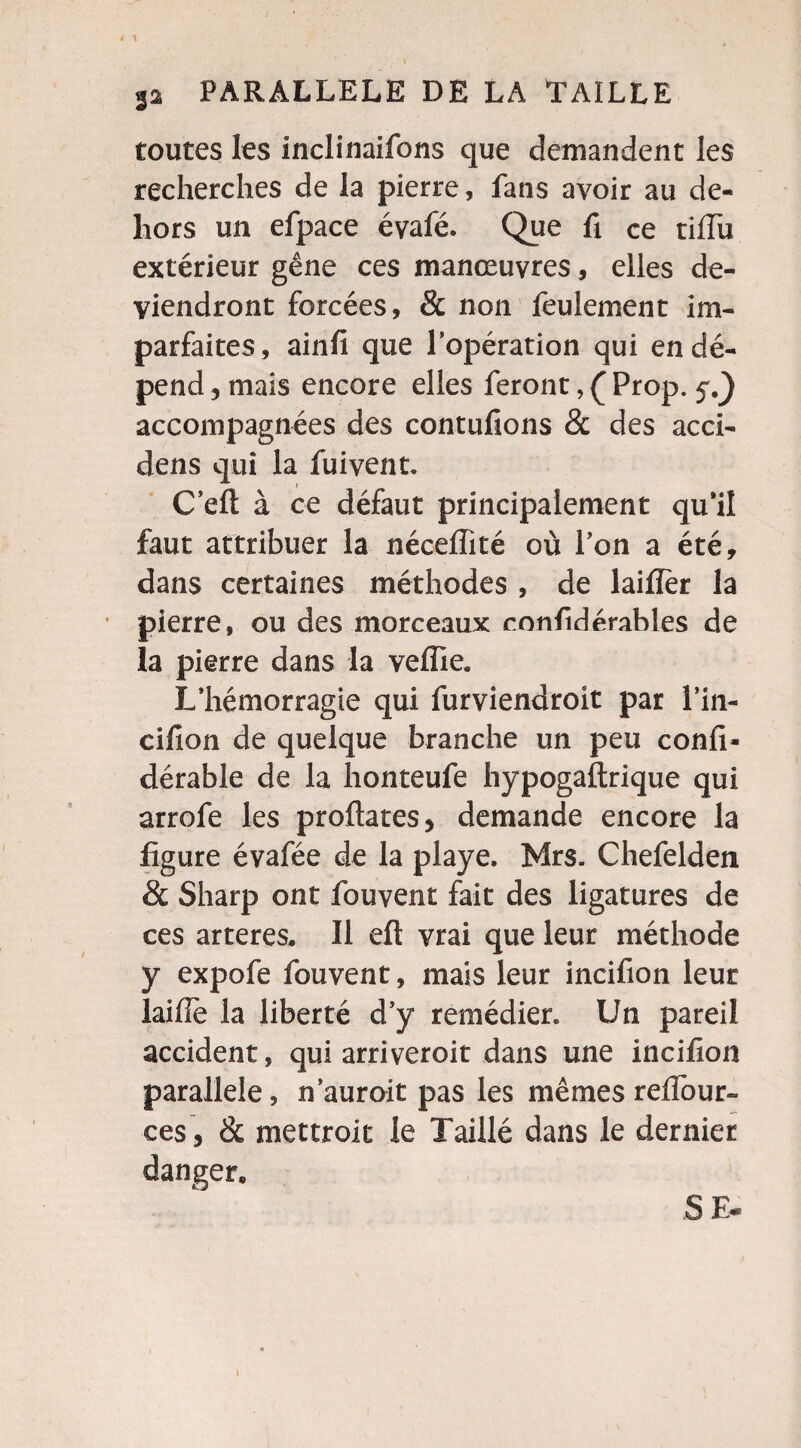 toutes les inclinaifons que demandent les recherches de la pierre, fans avoir au de¬ hors un efpace évafé. Que fi ce tiflu extérieur gêne ces manœuvres, elles de¬ viendront forcées, & non feulement im¬ parfaites, ainfi que l'opération qui en dé¬ pend, mais encore elles feront, Ç Prop. 5^) accompagnées des contufions & des acci- dens qui la fuivent. C’eft à ce défaut principalement qu’il faut attribuer la néceffité où l’on a été, dans certaines méthodes , de laifîer la pierre, ou des morceaux confidérahles de la pierre dans la veflie. L’hémorragie qui furviendroit par l’in- cifion de quelque branche un peu confi- dérable de la honteufe hypogaftrique qui arrofe les proftates, demande encore la figure évafée de la playe. Mrs. Chefelden & Sharp ont fouvent fait des ligatures de ces arteres. Il eft vrai que leur méthode y expofe fouvent, mais leur incifion leur laifîè la liberté d’y remédier. Un pareil accident, qui arriveroit dans une incifion parallèle, n’auroit pas les mêmes redout¬ ées, & mettroit le Taillé dans le dernier danger» 8 E«