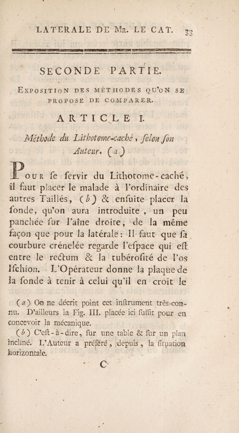 %) o SECONDE PARTIE. Exposition des méthodes qu’on se PROPOSE DE COMPARER. ARTICLE I. Méthode du Lithotome-caché , félon fon Auteur. (a ) JL our fe fervir du Lithotome-caché* il faut placer le malade à l’ordinaire des autres Taillés, (h) & enfuite placer la fonde, qu’on aura introduite , un peu panchée fur Taîne droite, de la même façon que pour la latérale: 11 faut que fa courbure crénelée regarde l’efpace qui eft entre le reétum & la tubérofité de l’os Ifchion. L’Opérateur donne la plaque de ia fonde à tenir à celui qu’il en croit le ( a ) On ne décrit point cet infiniment très-con¬ nu. D’ailleurs la Fig. III. placée ici fuffit pour en concevoir la mécanique. (£) C’cft - à - dire, fur une table & fur un plan incliné. L’Auteur a préféré 5 depuis, la fituatioxi horizontale. O