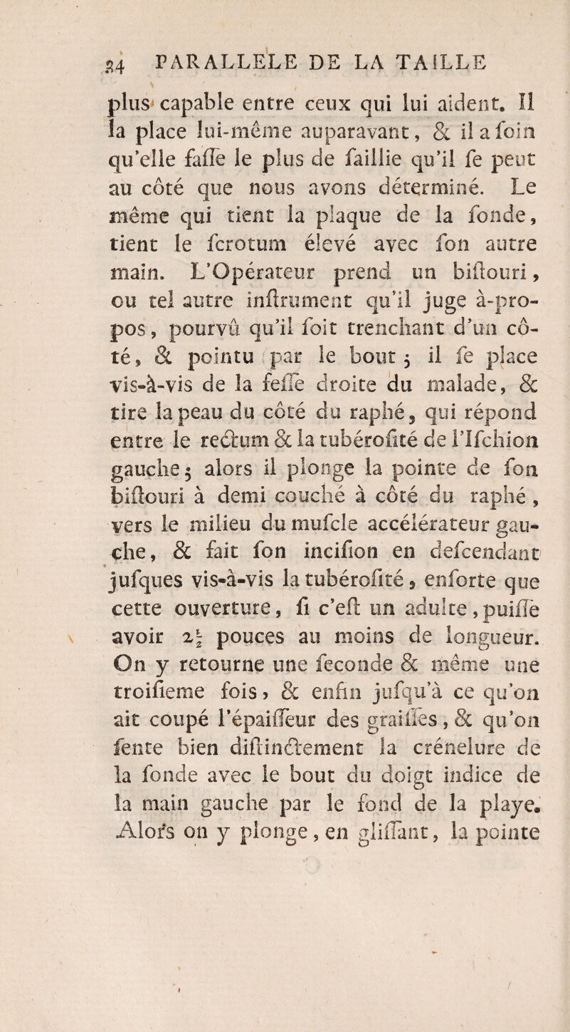 plus capable entre ceux qui lui aident. Il îa place lui-même auparavant, & il a foin qu elle faiîe le plus de faillie qu’il fe peut au coté que nous avons déterminé. Le même qui tient la plaque de la fonde, tient le fcrotum élevé avec fou autre main. L’Opérateur prend un biüouri, ou tel autre infiniment qu’il juge à-pro¬ pos, pourvu qu’il foit trenchant. d’un cô¬ té, & pointu par le bout 5 il fe place vis-à-vis de îa folle droite du malade, & tire la peau du côté du raphé 5 qui répond entre le rectum & la tubérofité de lTfchion gauche 5 alors il plonge la pointe de fon biflouri à demi couché à côté du raphé , vers le milieu dumufcle accélérateur gau¬ che, & fait fon incifion en defcendant jufques vis-à-vis la tubérofité 9 enforte que cette ouverture, fi c’eft un adulte ,puifTe avoir pouces au moins de longueur. On y retourne une fécondé & même une trolfieme fois > & enfin jufqu’à ce qu’on ait coupé répaifleur des grailles, & qu’on fente bien clifdnéiement la crénelure de la fonde avec le bout du doigt indice de îa main gauche par le fond de la playe. Alors on y plonge , en gliffant, la pointe «
