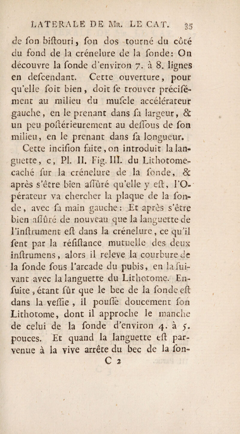 de fon biftouri, fon dos tourné du côté du fond de la crénelure de la fonde: On découvre la fonde d’environ 7. à 8. lignes en defcendant. Cette ouverture, pour qu’elle foit bien, doit fe trouver précifé- ment au milieu du mufcle accélérateur gauche, en le prenant dans fa largeur, & un peu poilérieurement au defîous de fon milieu, en le prenant dans fa longueur. Cette incifion faite, on introduit la lan¬ guette, c , PI. II. Fig. III. du Lithotome- caché fur la crénelure de la fonde, & après s’être bien afluré quelle y efl, l’O¬ pérateur va chercher la plaque de la fon¬ de , avec fi main gauche : Et après s’être bien aiïûré de nouveau que la languette de Linftrument efl dans la crénelure, ce qu’il fent par la réfifiance mutuelle des deux inflrumens, alors il releve la courbure de la fonde fous Parcade du pubis, en lafui- vant avec la languette du Lithotome. En- fuite, étant fûr que le bec de la fonde efl: dans la veffie , il poufiè doucement fon Lithotome, dont il approche le manche de celui de la fonde d’environ 4. à 5. pouces. Et quand la languette efl par¬ venue à la vive arrête du bec de la fon-