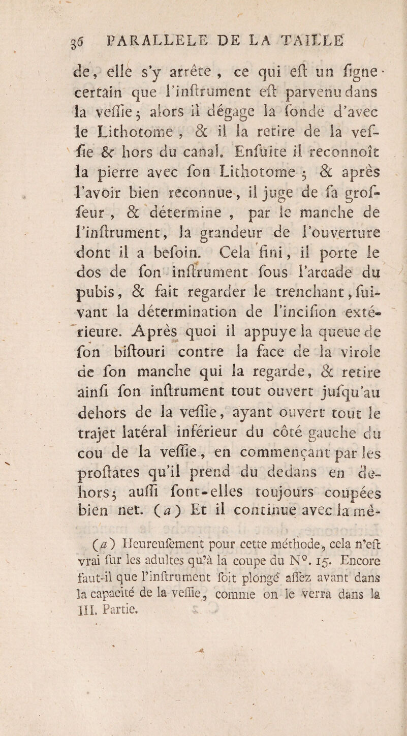 r 36 PARALLELE DE LA TAILLE de, elle s’y arrête , ce qui efi un figne • certain que Einftrument eft parvenu dans la veffie 5 alors il dégage la (onde d’avec le Lithotome , & il la retire de la vef¬ fie 8c hors du canal» Enfuite il reconnoît la pierre avec fon Lithotome $ & après l’avoir bien reconnue, il juge de fa grcf- feur , & détermine , par le manche de Linflrument, Ja grandeur de l’ouverture dont il a befoin. Cela fini, il porte le dos de fou infiniment fous l’arcade du pubis, & fait regarder le tranchant, fui- vant la détermination de l’incifion -exté¬ rieure. Après quoi il appuyé la queue de fon biftouri contre la face de ia virole de fon manche qui la regarde, & retire ainfi fon inftrument tout ouvert jufqu’au dehors de la veffie, ayant ouvert tout le trajet latéral inférieur du côté gauche du cou de la veffie, en commençant par les proftates qu’il prend du dedans en de¬ hors 5 auffi font-elles toujours coupées bien net. (a) Et il continue avec la mè- (æ) Heureufement pour cette méthode, cela n’eft vrai fur les adultes qu’à la coupe du N°. 15. Encore faut-il que l’inftrument foit plongé afFez avant dans la capacité de la veffie, comme on le verra dans la lit, Partie,