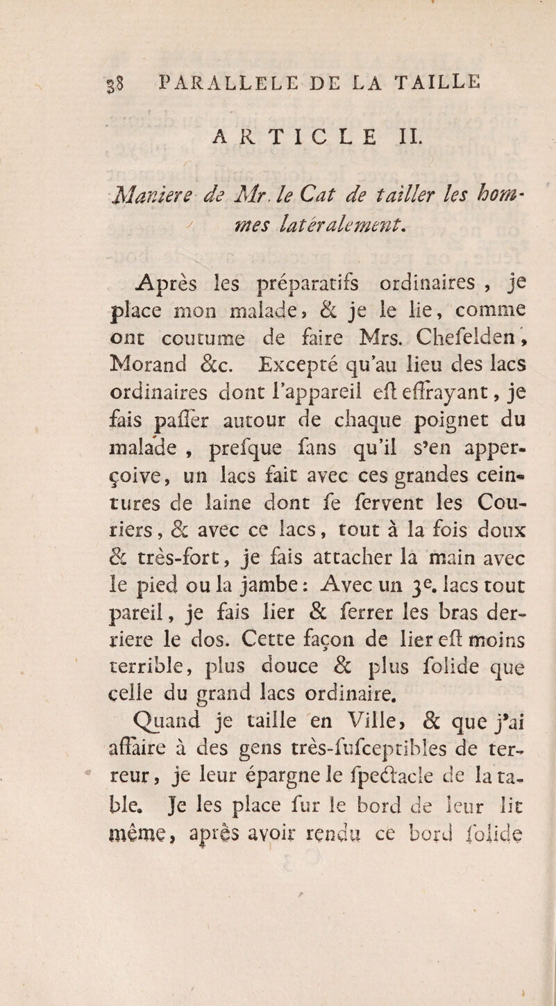 ARTICLE IL Maniéré de Mr. le Cat de tailler les hom¬ mes latéralement. Après les préparatifs ordinaires , je place mon malade> & je le lie, comme ont coutume de faire Mrs. Chefelden, Morand &c. Excepté qu’au lieu des lacs ordinaires dont l’appareil eft effrayant, je fais paffèr autour de chaque poignet du malade , prefque fans qu’il s’en apper- çüive, un lacs fait avec ces grandes cein¬ tures de laine dont fe fervent les Cou- tiers, 8c avec ce lacs, tout à la fois doux & très-fort, je fais attacher la main avec le pied ou la jambe : Avec un 3e. lacs tout pareil, je fais lier & ferrer les bras der¬ rière le dos. Cette façon de lier eft moins terrible, plus douce & plus folide que celle du grand lacs ordinaire. Quand je taille en Ville, 8c que j*ai affaire à des gens très-fufceptihl'es de ter¬ reur, je leur épargne le fpeétacle de la ta¬ ble. Je les place fur le bord de leur lit même, après avoir rendu ce bord folide i