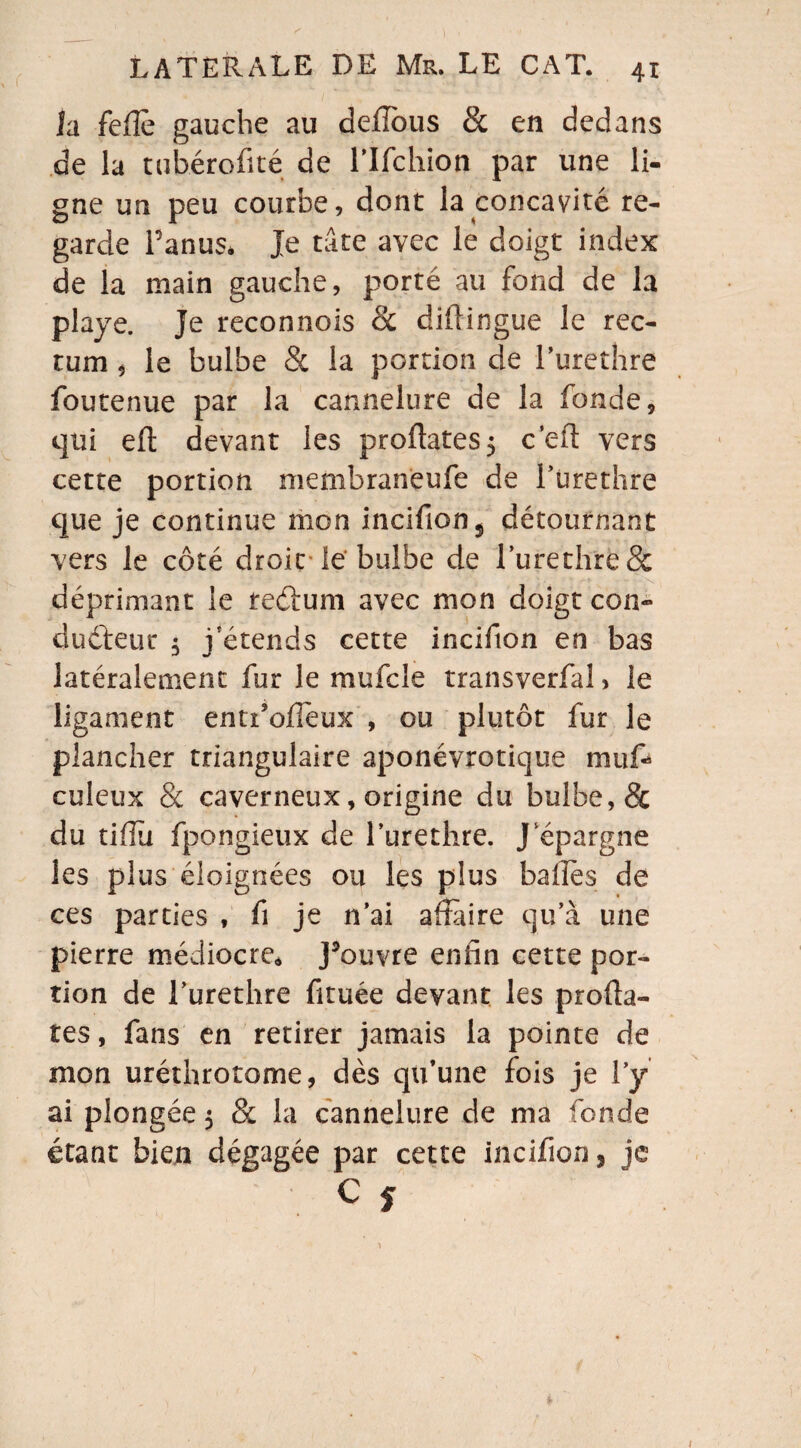 la feflè gauche au defîbus & en dedans de la tubérofité de lîfchion par une li¬ gne un peu courbe, dont la concavité re¬ garde Panus. Je tâte avec le doigt index de la main gauche, porté au fond de la playe. Je reconnois Sc diflingue le rec¬ tum , le bulbe & la portion de Purethre foutenue par la cannelure de la fonde, qui efl devant les proftates} ceft vers cette portion membraneufe de Purethre que je continue mon incifion $ détournant vers le côté droit le bulbe de Purethre& déprimant le teéïum avec mon doigt con¬ ducteur 5 j'étends cette incifion en bas latéralement fur le mufcle transverfal, le ligament entr’oflèux , ou plutôt fur le plancher triangulaire aponévrotique muf- culeux & caverneux, origine du bulbe, & du tiiïù fpongieux de l’urethre. J épargne les plus éloignées ou les plus balles de ces parties , fi je n’ai affaire qu’à une pierre médiocre* J’ouvre enfin cette por¬ tion de l’urethre fituée devant les profta- tes, fans en retirer jamais la pointe de mon uréthrotome, dès qu’une fois je l’y ai plongée $ & la cannelure de ma fonde étant bien dégagée par cette incifion, je