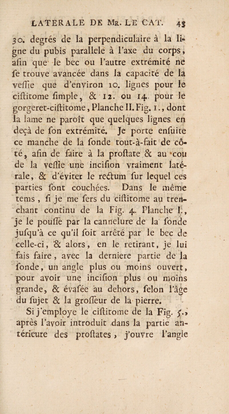 30. degrés de la perpendiculaire à la K* gne du pubis parallèle à l’axe du corps, afin que le bec ou l’autre extrémité ne fe trouve avancée dans la capacité de la veffie que d’environ 10. lignes pour le ciftitome fimples &12. ou 14, pour Je gorgeret-ciftitome, Planche II. Fig. 1., dont la lame ne paroît que quelques lignes en deçà de fon extrémité. Je porte enfuite ce manche de la fonde tout-à-fait de cô* té s afin de faire à la proftate & au cou de la veffie une incifion vraiment laté¬ rale, & d’éviter le reétum fur lequel ces parties font couchées. Dans le même tems , fi je me fers du ciftitome au tren- chant continu de la Fig. 4. Planche I., je le poufîe par la cannelure de la fonde jufqu’à ce qu’il foit arrêté par le bec de celle-ci, '& alors, en le retirant, je lui fais faire , avec la derniere partie de la fonde, un angle plus ou moins ouvert, pour avoir une incifion plus ou moins grande, & évafée au dehors, félon l’âge du fujet & la grofièur de la pierre. Si j employé le ciftitome de la Fig. £.> après l’avoir introduit dans la partie an¬ térieure des proftates > j’ouvre l’angle