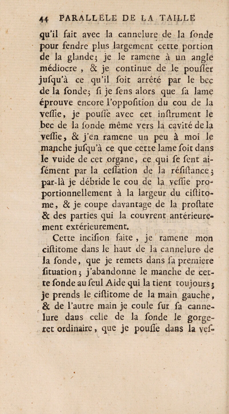 qu'il fait avec la cannelure de la fonde pour fendre plus largement cette portion de la glande* je le ramene à un angle médiocre , 8c je continue de le pouflèr jufqu’à ce qu’il foit arrêté par le bec de la fonde$ fi je fens alors que fa lame éprouve encore loppofition du cou de la veffie, je pouffe avec cet infiniment le bec de la fonde même vers la cavité de la veffie, 8c j’en ramene un peu à moi le majiche jufqu’à ce que cette lame foit dans le vuide de cet organe, ce qui fe fent ai- fément par la ceiïation de la réfiftan.ce^ par-là je débride le cou de la veflie pro-* portionnellement à la largeur du ciftito- me, & je coupe davantage de la proftate 8c des parties qui la couvrent antérieure¬ ment extérieurement. Cette incifion faite , je ramene mon ciftitome dans le haut de la cannelure de la fonde, que je remets dans fa première fituation$ j’abandonne le manche de cet¬ te fonde au feul Aide qui la tient toujours | je prends le ciftitome de la main gauche, & de l’autre main je coule fur fa canne¬ lure dans celle de la fonde le gorge*» ret ordinaire, que je pouffe dans la veff
